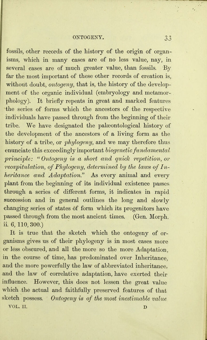 ONTOGENY. fossils, other records of the history of the origin of organ- isms, which in many cases are of no less value, nay, in several cases are of much greater value, than fossils. By far the most important of these other records of creation is, without doubt, ontogeny, that is, the history of the develop- ment of the organic individual (embryology and metamor- phology). It briefly repeats in great and marked features the series of forms which the ancestors of the respective individuals have passed through from the beginning of their tribe. We have designated the palseontological history of the development of the ancestors of a living form as the history of a tribe, or ]}hylogeny, and we may therefore thus enunciate this exceedingly important biogenetic fundamental prineiple:  Ontogeny is a short and quick repetition, or recapitulation, of Phylogeny, determined by the laws of In- heritance anxd Adaptation. As every animal and every plant from the beginning of its individual existence passes through a series of different forms, it indicates in rapid succession and in general outlines the long and slowly changing series of states of form which its progenitors have passed through from the most ancient times. (Gen. Morph. ii. 6, 110, 800.) It is true that the sketch which the ontogeny of or- ganisms gives us of their phylogeny is in most cases more or less obscured, and all the more so the more Adaptation, in the course of time, has predominated over Inheritance, and the more powerfully the law of abbreviated inheritance, and the law of correlative adaptation, have exerted their influence. However, this does not lessen the great value which the actual and faithfully preserved features of that sketch possess. Ontogeny is of the most inestimable value