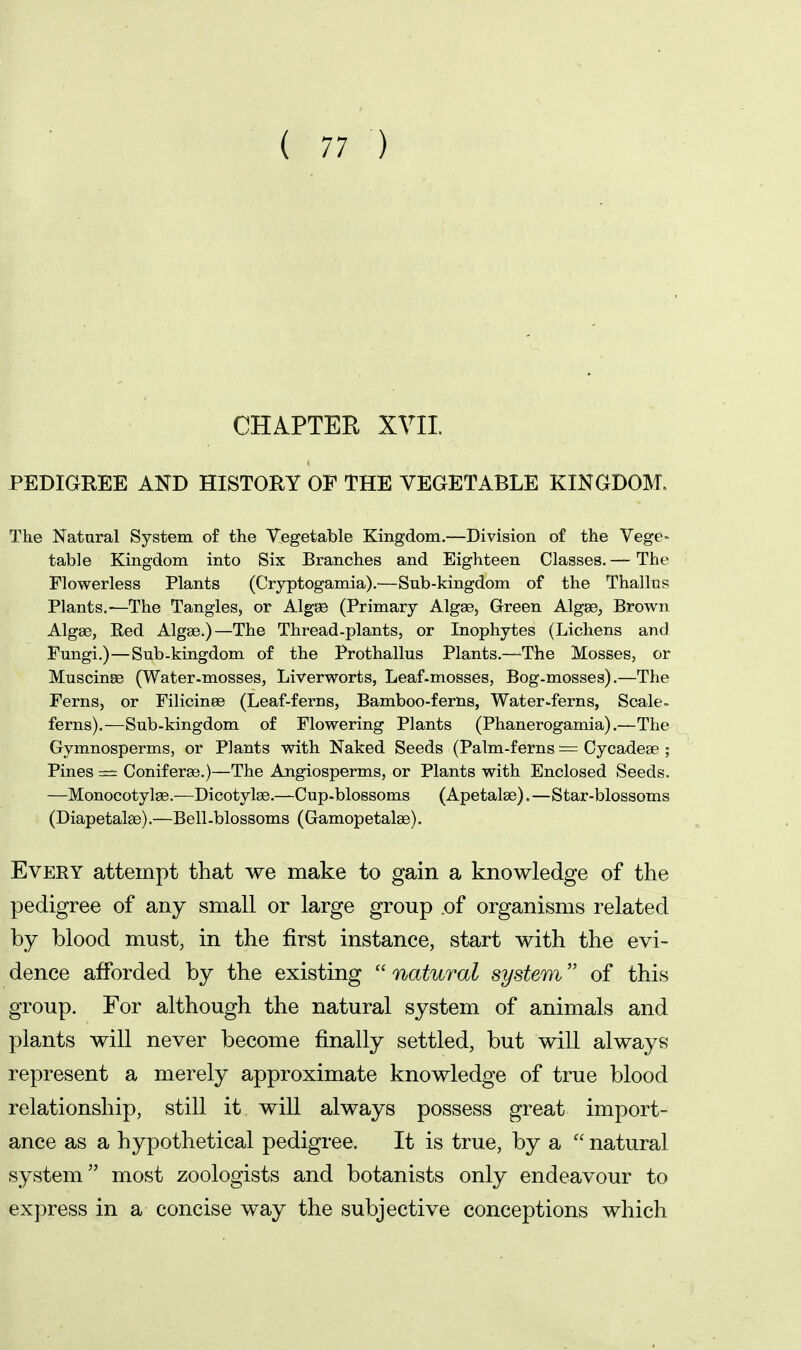 CHAPTER XVIL PEDIGREE AND HISTORY OF THE VEGETABLE KINGDOM. The Natural System of the Vegetable Kingdom.—Division of the Vege- table Kingdom into Six Branches and Eighteen Classes. — The Flowerless Plants (Cryptogamia).—Sub-kingdom of the Thallns Plants,—The Tangles, or Algse (Primary Algae, Green Algge, Brown Algae, Red Algae.)—The Thread-plants, or Inophytes (Lichens and Fungi.)—Sub-kingdom of the Prothallus Plants.—^The Mosses, or Muscinse (Water-mosses, Liverworts, Leaf-mosses, Bog-mosses).—The Ferns, or Filicinee (Leaf-ferns, Bamboo-ferns, Water-ferns, Scale= ferns).—Sub-kingdom of Flowering Plants (Phanerogamia).—The Gymnosperms, or Plants with Naked Seeds (Palm-ferns = Cycadeae; Pines — Coniferae.)—The Angiosperms, or Plants with Enclosed Seeds. —Monocotylse.—Dicotylae.—Cup-blossoms (Apetalae).—Star-blossoms (Diapetalae).—Bell-blossoms (Gamopetalas). Every attempt that we make to gain a knowledge of the pedigree of any small or large group .of organisms related by blood must, in the first instance, start with the evi- dence afforded by the existing  natural system of this group. For although the natural system of animals and plants will never become finally settled, but will always represent a merely approximate knowledge of true blood relationship, still it will always possess great import- ance as a hypothetical pedigree. It is true, by a  natural system most zoologists and botanists only endeavour to express in a concise way the subjective conceptions which