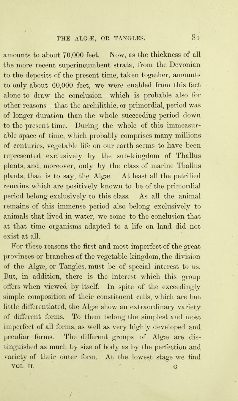 THE ALG.E, OR TANGLES. amounts to about 70,000 feet. Now, as the thickness of all the more recent superincumbent strata, from the Devonian to the deposits of the present time, taken together, amounts to only about 60,000 feet, we were enabled from this fact alone to draw the conclusion—which is probable also for other reasons—that the archilithic, or primordial, period was of longer duration than the whole succeeding period down to the present time. During the whole of this immeasur- able space of time, which probably comprises many millions of centuries, vegetable life on our earth seems to have been represented exclusively by the sub-kingdom of Thallus plants, and, moreover, only by the class of marine Thallus plants, that is to say, the Algse. At least all the petrified remains which are positively known to be of the primordial period belong exclusively to this class. As all the animal remains of this immense period also belong exclusively to animals that lived in water, we come to the conclusion that at that time organisms adapted to a life on land did not exist at all. For these reasons the first and most imperfect of the great provinces or branches of the vegetable kingdom, the division of the Algge, or Tangles, must be of special interest to us. But, in addition, there is the interest which this group offers when viewed by itself. In spite of the exceedingly simple composition of their constituent cells, which are but little differentiated, the Algge show an extraordinary variety of different forms. To them belong the simplest and most imperfect of all forms, as well as very highly developed and peculiar forms. The different groups of Algge are dis- tinguished as much by size of body as by the perfection and variety of their outer form. At the lowest stage we find VOL. II. G )