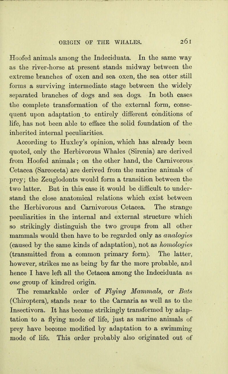 Hoofed animals among the Indeciduata. In the same way as the river-horse at present stands midway between the extreme branches of oxen and sea oxen, the sea otter still forms a surviving intermediate stage between the widely separated branches of dogs and sea dogs. In both cases the complete transformation of the external form, conse- quent upon adaptation to entirely different conditions of life, has not been able to efface the solid foundation of the inherited internal peculiarities. According to Huxley's opinion, which has already been quoted, only the Herbivorous Whales (Sirenia) are derived from Hoofed animals; on the other hand, the Carnivorous Cetacea (Sarcoceta) are derived from the marine animals of prey; the Zeuglodonts would form a transition between the two latter. But in this case it would be difficult to under- stand the close anatomical relations which exist between the Herbivorous and Carnivorous Cetacea. The strange peculiarities in the internal and external structure which so strikingly distinguish the two groups from all other mammals would then have to be regarded only as analogies (caused by the same kinds of adaptation), not as homologies (transmitted from a common primary form). The latter, however, strikes me as being by far the more probable, and hence I have left all the Cetacea among the Indeciduata as OTie group of kindred origin. The remarkable order of Flying Mammals, or Bats (Chiroptera), stands near to the Carnaria as well as to the Insectivora. It has become strikingly transformed by adap- tation to a flying mode of life, just as marine animals of prey have become modified by adaptation to a swimming mode of life. This order probably also originated out of