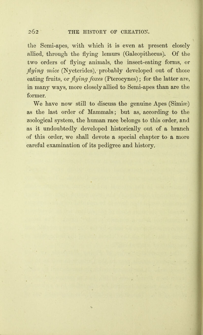 the Semi-apes, with which it is even at present closely allied, through the flying lemurs (Galeopithecus). Of the two orders of flying animals, the insect-eating forms, or flying mice (Nycterides), probably developed out of those eating fruits, or flying foxes (Pterocynes); for the latter are, in many ways, more closely allied to Semi-apes than are the former. We have now still to discuss the genuine Apes (Simiae) as the last order of Mammals; but as, according to the zoological system, the human race belongs to this order, and as it undoubtedly developed historically out of a branch of this order, we shall devote a special chapter to a more careful examination of its pedigree and history.