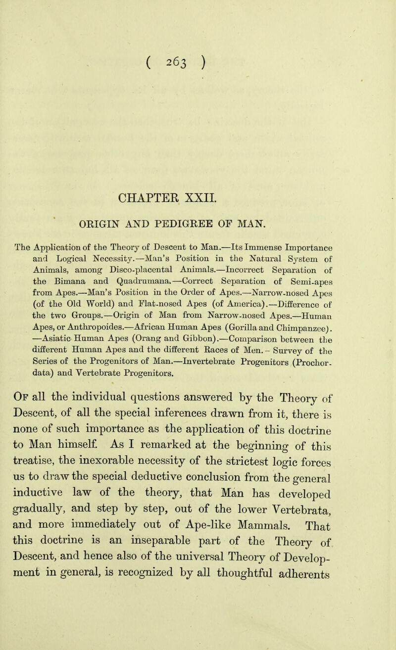 CHAPTER XXII. ORIGIN AND PEDIGREE OF MAN. The Application of the Theory of Descent to Man.—Its Immense Importance and Logical Necessity.—Man's Position in the Natural System of Animals, among Disco-placental Animals.—Incorrect Separation of the Bimana and Quadrumana.—Correct Separation of Semi-apes from Apes.—Man's Position in the Order of Apes.—Narrow-nosed Apes (of the Old World) and Flat-nosed Apes (of America),—Difference of the two Groups.—Origin of Man from Narrow-nosed Apes.—Human Apes, or Anthropoides.—African Human Apes (Gorilla and Chimpanzee), —Asiatic Human Apes (Orang and Gibbon).—Comparison between the different Human Apes and the dilferent Races of Men, - Survey of the Series of the Progenitors of Man.—Invertebrate Progenitors (Prochor. data) and Vertebrate Progenitors. Of all the individual questions answered by the Theory of Descent, of all the special inferences drawn from it, there is none of such importance as the application of this doctrine to Man himself As I remarked at the beginning of this treatise, the inexorable necessity of the strictest logic forces us to draw the special deductive conclusion from the general inductive law of the theory, that Man has developed gradually, and step by step, out of the lower Vertebrata, and more immediately out of Ape-like Mammals. That this doctrine is an inseparable part of the Theory of Descent, and hence also of the universal Theory of Develop- ment in general, is recognized by all thoughtful adherents