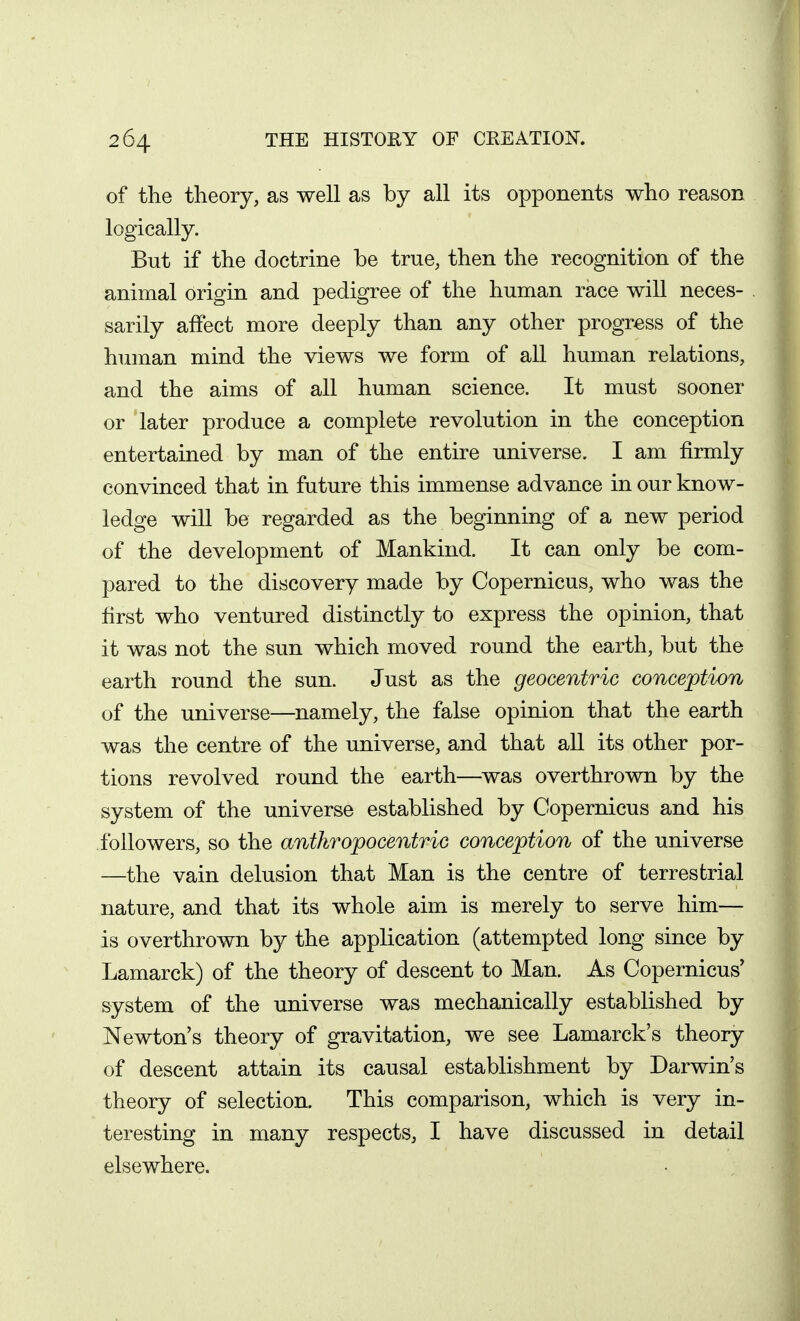 of the theory, as well as by all its opponents who reason logically. But if the doctrine be true, then the recognition of the animal origin and pedigree of the human race will neces- sarily affect more deeply than any other progress of the human mind the views we form of all human relations, and the aims of all human science. It must sooner or later produce a complete revolution in the conception entertained by man of the entire universe. I am firmly convinced that in future this immense advance in our know- ledge will be regarded as the beginning of a new period of the development of Mankind. It can only be com- pared to the discovery made by Copernicus, who was the first who ventured distinctly to express the opinion, that it was not the sun which moved round the earth, but the earth round the sun. Just as the geocentric conception of the universe—namely, the false opinion that the earth was the centre of the universe, and that all its other por- tions revolved round the earth—was overthrown by the system of the universe established by Copernicus and his followers, so the antkropocentric conception of the universe —the vain delusion that Man is the centre of terrestrial nature, and that its whole aim is merely to serve him— is overthrown by the application (attempted long since by Lamarck) of the theory of descent to Man. As Copernicus' system of the universe was mechanically established by Newton's theory of gravitation, we see Lamarck's theory of descent attain its causal establishment by Darwin's theory of selection. This comparison, which is very in- teresting in many respects, I have discussed in detail elsewhere.