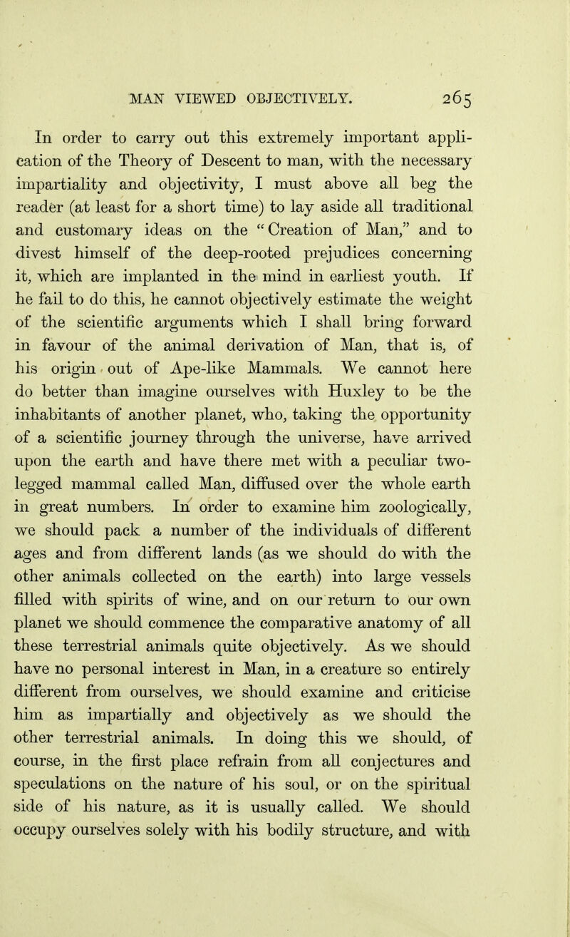 In order to carry out this extremely important appli- cation of the Theory of Descent to man, with the necessary impartiality and objectivity, I must above all beg the reader (at least for a short time) to lay aside all traditional and customary ideas on the Creation of Man, and to divest himself of the deep-rooted prejudices concerning it, which are implanted in the mind in earliest youth. If he fail to do this, he cannot objectively estimate the weight of the scientific arguments which I shall bring forward in favour of the animal derivation of Man, that is, of his origin out of Ape-like Mammals. We cannot here do better than imagine ourselves with Huxley to be the inhabitants of another planet, who, taking the opportunity of a scientific journey through the universe, have arrived upon the earth and have there met with a peculiar two- legged mammal called Man, diffused over the whole earth in great numbers. In order to examine him zoologically, we should pack a number of the individuals of different ages and from different lands (as we should do with the other animals collected on the earth) into large vessels filled with spirits of wine, and on our return to our own planet we should commence the comparative anatomy of all these terrestrial animals quite objectively. As we should have no personal interest in Man, in a creature so entirely different from ourselves, we should examine and criticise him as impartially and objectively as we should the other terrestrial animals. In doing this we should, of course, in the first place refrain from aU conjectures and speculations on the nature of his soul, or on the spiritual side of his nature, as it is usually called. We should occupy ourselves solely with his bodily structure, and with