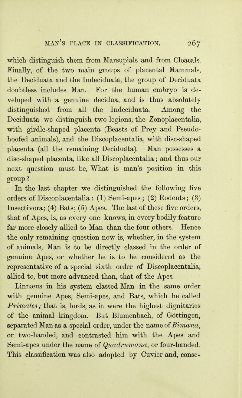 which distinguish them from Marsupials and from Cloacals. Finally, of the two main groups of placental Mammals, the Deciduata and the Indeciduata, the group of Deciduata doubtless includes Man. For the human embryo is de- veloped with a genuine decidua, and is thus absolutely distinguished from all the Indeciduata. Among the Deciduata we distinguish two legions, the Zonoplacentalia, with girdle-shaped placenta (Beasts of Prey and Pseudo- hoofed animals), and the Discoplacentalia, with disc-shaped placenta (all the remaining Decidudta). Man possesses a disc-shaped placenta, like all Discoplacentalia; and thus our next question must be, What is man's position in this group ? In the last chapter we distinguished the following five orders of Discoplacentalia : (1) Semi-apes ; (2) Eodents; (3) Insectivora; (4) Bats; (5) Apes. The last of these five orders, that of Apes, is, as every one knows, in every bodily feature far more closely allied to Man than the four others. Hence the only remaining question now is, whether, in the system of animals, Man is to be directly classed in the order of genuine Apes, or whether he is to be considered as the representative of a special sixth order of Discoplacentalia, allied to, but more advanced than, that of the Apes. Linnseus in his system classed Man in the same order with genuine Apes, Semi-apes, and Bats, which he called Primates; that is, lords, as it were the highest dignitaries of the animal kingdom. But Blumenbach, of Gottingen, separated Manas a special order, under the name oiBimana, or two-handed, and contrasted him with the Apes and Semi-apes under the name of Quadrumana, or four-handed. This classification was also adopted by Cuvier and, conse-*