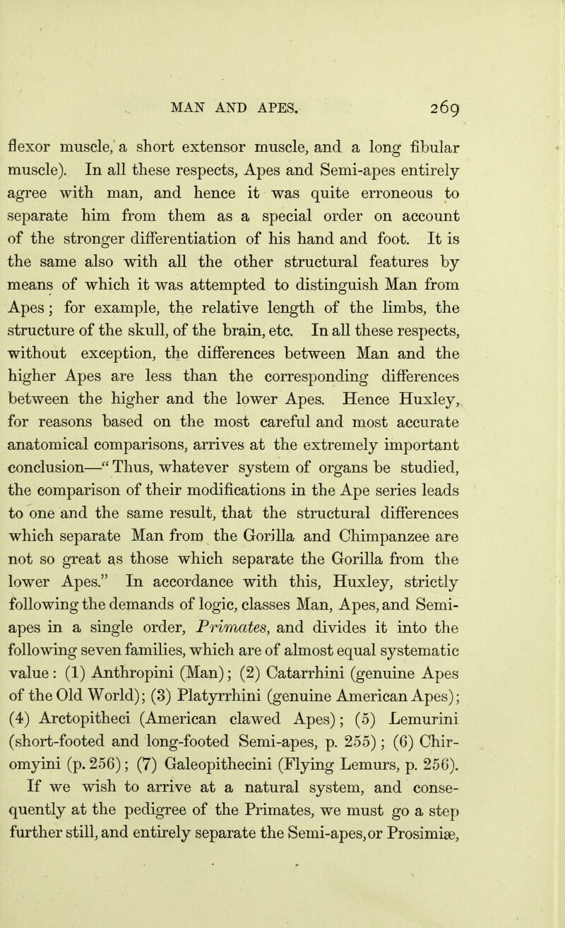 flexor muscle, a short extensor muscle, and a long fibular muscle). In all these respects, Apes and Semi-apes entirely agree with man, and hence it was quite erroneous to separate him from them as a special order on account of the stronger differentiation of his hand and foot. It is the same also with all the other structural features by means of which it was attempted to distinguish Man from Apes; for example, the relative length of the limbs, the structure of the skull, of the brain, etc. In all these respects, without exception, the differences between Man and the higher Apes are less than the corresponding differences between the higher and the lower Apes. Hence Huxley, for reasons based on the most careful and most accurate anatomical comparisons, arrives at the extremely important conclusion— Thus, whatever system of organs be studied, the comparison of their modifications in the Ape series leads to one and the same result, that the structural differences which separate Man from the Gorilla and Chimpanzee are not so great as those which separate the Gorilla from the lower Apes. In accordance with this, Huxley, strictly following the demands of logic, classes Man, Apes, and Semi- apes in a single order. Primates, and divides it into the following seven families, which are of almost equal systematic value: (1) Anthropini (Man); (2) Catarrhini (genuine Apes of the Old World); (3) Platyrrhini (genuine American Apes); (4) Arctopitheci (American clawed Apes); (5) Lemurini (short-footed and long-footed Semi-apes, p. 255); (6) Chir- omyini (p. 256); (7) Galeopithecini (Flying Lemurs, p. 256). If we wish to arrive at a natural system, and conse- quently at the pedigree of the Primates, we must go a step further still, and entirely separate the Semi-apes, or Prosimise,