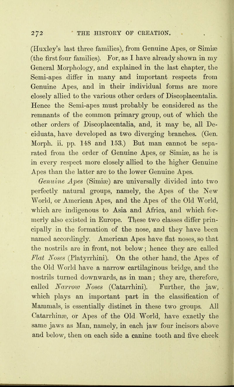 (Huxley's last three families)^ from Genuine Apes, or Simise (the first four families). For, as I have already shown in my General Morphology, and explained in the last chapter, the Semi-apes differ in many and important respects from Genuine Apes, and in their individual forms are more closely allied to the various other orders of Discoplacentalia. Hence the Semi-apes must probably be considered as the remnants of the common primary group, out of which the other orders of Discoplacentalia, and, it may be, all De- ciduata, have developed as two diverging branches. (Gen. Morph. ii. pp. 148 and 153.) But man cannot be sepa- rated from the order of Genuine Apes, or Simise, as he is in every respect more closely allied to the higher Genuine Apes than the latter are to the lower Genuine Apes. Genuine Apes (Simise) are universally divided into two perfectly natural groups, namely, the Apes of the New World, or American Apes, and the Apes of the Old World, which are indigenous to Asia and Africa, and which for- merly also existed in Europe. These two classes differ prin- cipally in the formation of the nose, and they have been named accordingly. American Apes have flat noses, so that the nostrils are in front, not below; hence they are called Flat Noses (Platyrrhini). On the other hand, the Apes of the Old World have a narrow cartilaginous bridge, and the nostrils turned downwards, as in man; they are, therefore, called Narrow Noses (Catarrhini). Further, the jaw, which plays an important part in the classification of Mammals, is essentially distinct in these two groups. All Catarrhinse, or Apes of the Old World, have exactly the same jaws as Man, namely, in each jaw four incisors above and below, then on each side a canine tooth and five cheek