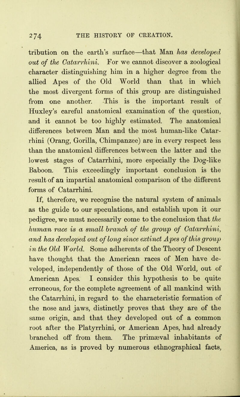 tribution on the earth's surface—that Man has developed out of the Catarrhini. For we cannot discover a zoological character distinguishing him in a higher degree from the allied Apes of the Old World than that in which the most divergent forms of this group are distinguished from one another. This is the important result of Huxley's careful anatomical examination of the question, and it cannot be too highly estimated. The anatomical differences between Man and the most human-like Catar- rhini (Orang, Gorilla, Chimpanzee) are in every respect less than the anatomical differences between the latter and the lowest stages of Catarrhini, more especially the Dog-like Baboon. This exceedingly important conclusion is the result of an impartial anatomical comparison of the different forms of Catarrhini. If, therefore, we recognise the natural system of animals as the guide to our speculations, and establish upon it our pedigree, we must necessarily come to the conclusion thabi,the human race is a small branch of the group of Catarrhini, and has developed out of long since extinct Apes of this group in the Old World. Some adherents of the Theory of Descent have thought that the American races of Men have de- veloped, independently of those of the Old World, out of American Apes. I consider this hypothesis to be quite erroneous, for the complete agreement of all mankind with the Catarrhini, in regard to the characteristic formation of the nose and jaws, distinctly proves that they are of the same origin, and that they developed out of a common root after the Platyrrhini, or American Apes, had already branched off from them. The primaeval inhabitants of America, as is proved by numerous ethnographical facts.