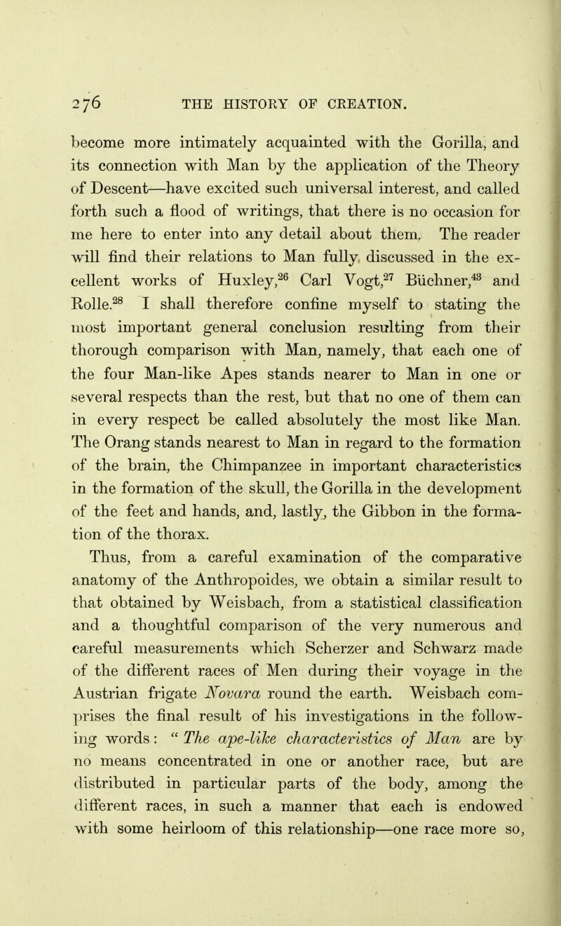 become more intimately acquainted with the Gorilla, and its connection with Man by the application of the Theory of Descent—have excited such universal interest, and called forth such a flood of writings, that there is no occasion for me here to enter into any detail about them. The reader will find their relations to Man fully discussed in the ex- cellent works of Huxley,^^ Carl Yogt,^^ Biichner,*^ and Kolle.^^ I shall therefore confine myself to stating the most important general conclusion resulting from their thorough comparison with Man, namely, that each one of the four Man-like Apes stands nearer to Man in one or several respects than the rest, but that no one of them can in every respect be called absolutely the most like Man. The Orang stands nearest to Man in regard to the formation of the brain, the Chimpanzee in important characteristics in the formation of the skull, the Gorilla in the development of the feet and hands, and, lastly, the Gibbon in the forma- tion of the thorax. Thus, from a careful examination of the comparative anatomy of the Anthropoides, we obtain a similar result to that obtained by Weisbach, from a statistical classification and a thoughtful comparison of the very numerous and careful measurements which Scherzer and Schwarz made of the different races of Men during their voyage in the Austrian frigate Novara round the earth. Weisbach com- prises the final result of his investigations in the follow- ing words:  The ape-like characteristics of Man are by no means concentrated in one or another race, but are distributed in particular parts of the body, among the difierent races, in such a manner that each is endowed with some heirloom of this relationship—one race more so,