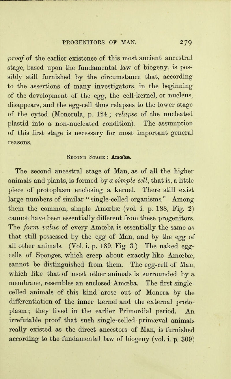 'proof of the earlier existence of this most ancient ancestral stage, based upon the fundamental law of biogeny, is pos- sibly still furnished by the circumstance that, according to the assertions of many investigators, in the beginning of the development of the egg, the cell-kernel, or nucleus, disappears, and the egg-cell thus relapses to the lower stage of the cytod (Monerula, p. 124 ; relapse of the nucleated plastid into a non-nucleated condition). The assumption of this first stage is necessary for most important general reasons. Second Stage : Amoebae. The second ancestral stage of Man, as of all the higher animals and plants, is formed by a simple cell, that is, a little piece of protoplasm enclosing a kernel There still exist large numbers of similar single-celled organisms. Among them the common, simple Amoebse (vol. i. p. 188, Fig. 2) cannot have been essentially different from these progenitors. The form value of every Amoeba is essentially the same as that still possessed by the egg of Man, and by the egg of all other animals. (Vol. i. p. 189, Fig. 3.) The naked egg- cells of Sponges, which creep about exactly like Amoebse, cannot be distinguished from them. The egg-cell of Man, which like that of most other animals is surrounded by a membrane, resembles an enclosed Amoeba. The first single- celled animals of this kind arose out of Monera by the differentiation of the inner kernel and the external proto- plasm; they lived in the earlier Primordial period. An irrefutable proof that such single-celled primaeval animals really existed as the direct ancestors of Man, is furnished according to the fundamental law of biogeny (vol. i. p. 809)