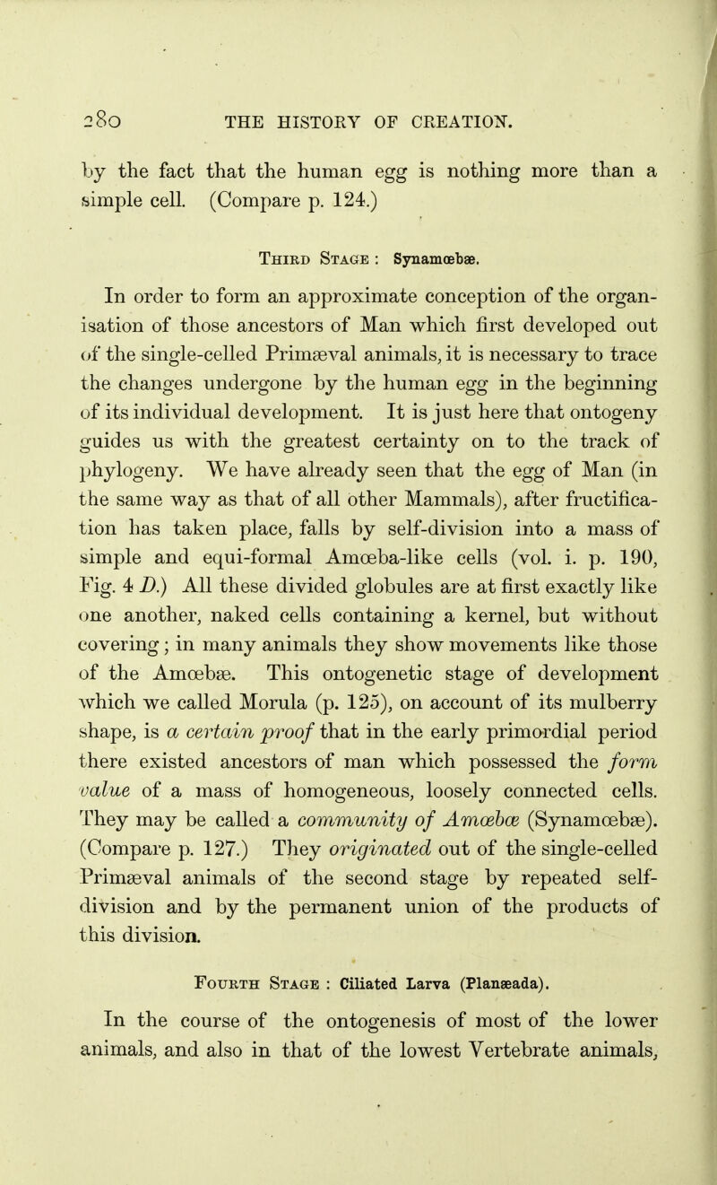 by the fact that the human egg is nothing more than a simple cell. (Compare p. 124.) Third Stage : Synamoeb£e. In order to form an approximate conception of the organ- isation of those ancestors of Man which first developed out of the single-celled Primaeval animals, it is necessary to trace the changes undergone by the human egg in the beginning of its individual development. It is just here that ontogeny guides us with the greatest certainty on to the track of phylogeny. We have already seen that the egg of Man (in the same way as that of all other Mammals), after fructifica- tion has taken place, falls by self-division into a mass of simple and equi-formal Amoeba-like cells (vol. i. p. 190, Fig. 4 D.) All these divided globules are at first exactly like one another, naked cells containing a kernel, but without covering; in many animals they show movements like those of the Amoebse. This ontogenetic stage of development which we called Morula (p. 125), on account of its mulberry shape, is a certain proof that in the early primordial period there existed ancestors of man which possessed the form value of a mass of homogeneous, loosely connected cells. They may be called a community of Amoebce (Synamoebse). (Compare p. 127.) They originated out of the single-celled Primaeval animals of the second stage by repeated self- division and by the permanent union of the products of this division. Fourth Stage : Ciliated Larva (Planseada). In the course of the ontogenesis of most of the lower animals, and also in that of the lowest Vertebrate animals,