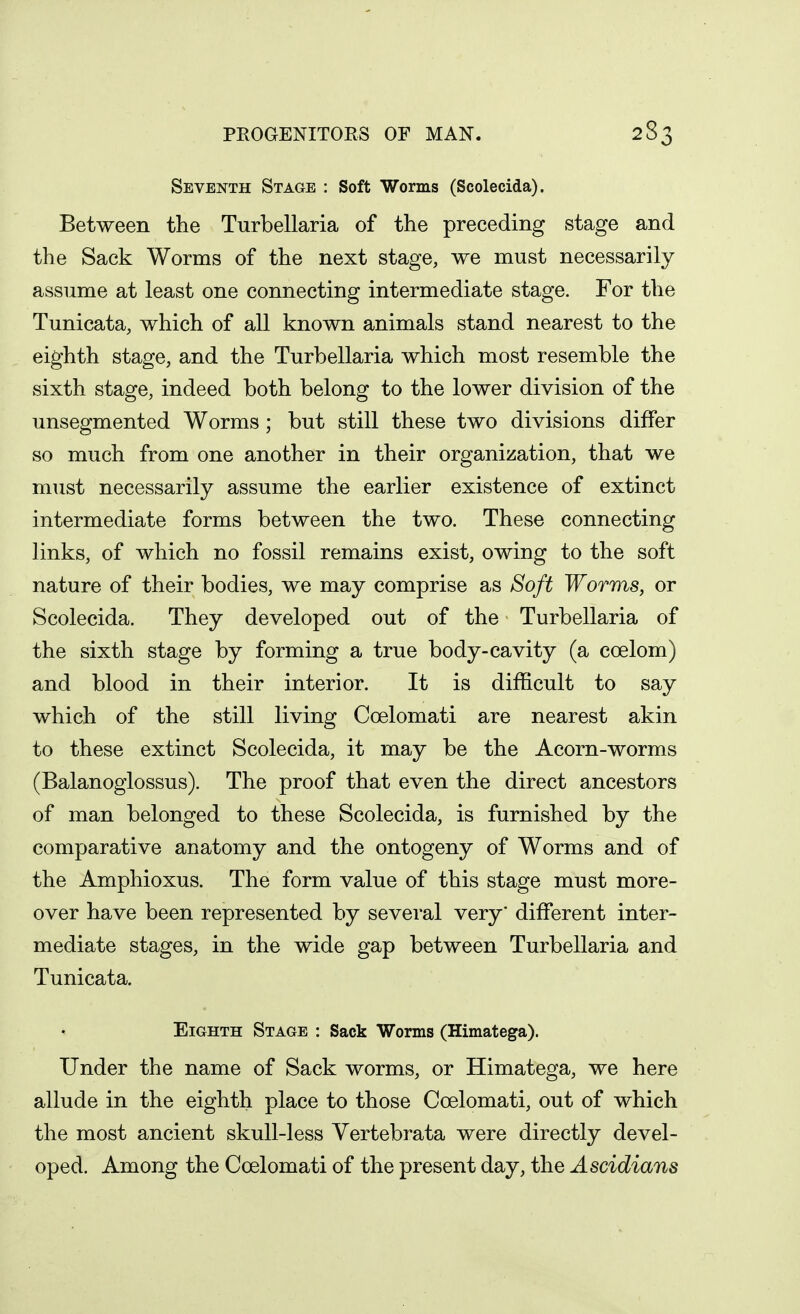 Seventh Stage : Soft Worms (Scolecida). Between the Turbellaria of the preceding stage and the Sack Worms of the next stage, we must necessarily assume at least one connecting intermediate stage. For the Tunicata, which of all known animals stand nearest to the eighth stage, and the Turbellaria which most resemble the sixth stage, indeed both belong to the lower division of the unsegmented Worms; but still these two divisions differ so much from one another in their organization, that we must necessarily assume the earlier existence of extinct intermediate forms between the two. These connecting links, of which no fossil remains exist, owing to the soft nature of their bodies, we may comprise as Soft Worms, or Scolecida. They developed out of the Turbellaria of the sixth stage by forming a true body-cavity (a coelom) and blood in their interior. It is difficult to say which of the still living Coelomati are nearest akin to these extinct Scolecida, it may be the Acorn-worms (Balanoglossus). The proof that even the direct ancestors of man belonged to these Scolecida, is furnished by the comparative anatomy and the ontogeny of Worms and of the Amphioxus. The form value of this stage must more- over have been represented by several very* different inter- mediate stages, in the wide gap between Turbellaria and Tunicata. Eighth Stage : Sack Worms (Himatega). Under the name of Sack worms, or Himatega, we here allude in the eighth place to those Coelomati, out of which the most ancient skull-less Vertebrata were directly devel- oped. Among the Coelomati of the present day, the Ascidians