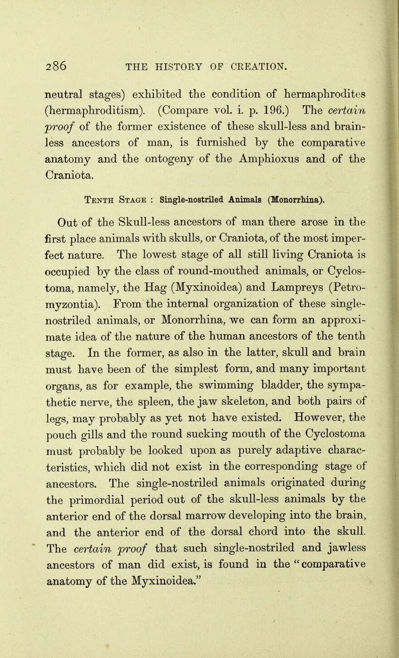 neutral stages) exhibited the condition of hermaphrodites (hermaphroditism). (Compare vol. i. p. 196.) The ceiiain proof of the former existence of these skull-less and brain- less ancestors of man, is furnished by the comparative anatomy and the ontogeny of the Amphioxus and of the Craniota. Tenth Stage : Single-nostriled Animals (Monorrhina). Out of the Skull-less ancestors of man there arose in the first place animals with skulls, or Craniota, of the most imper- fect nature. The lowest stage of all stiU living Craniota is occupied by the class of round-mouthed animals, or Cyclos- toma, namely, the Hag (Myxinoidea) and Lampreys (Petro- myzontia). From the internal organization of these single- nostriled animals, or Monorrhina, we can form an approxi- mate idea of the nature of the human ancestors of the tenth stage. In the former, as also in the latter, skull and brain must have been of the simplest form, and many important organs, as for example, the swimming bladder, the sympa- thetic nerve, the spleen, the jaw skeleton, and both pairs of legs, may probably as yet not have existed. However, the pouch gills and the round sucking mouth of the Cyclostoma must probably be looked upon as purely adaptive charac- teristics, which did not exist in the corresponding stage of ancestors. The single-nostriled animals originated during the primordial period out of the skull-less animals by the anterior end of the dorsal marrow developing into the brain, and the anterior end of the dorsal chord into the skull. The certain proof that such single-nostriled and jawless ancestors of man did exist, is found in the comparative anatomy of the Myxinoidea.