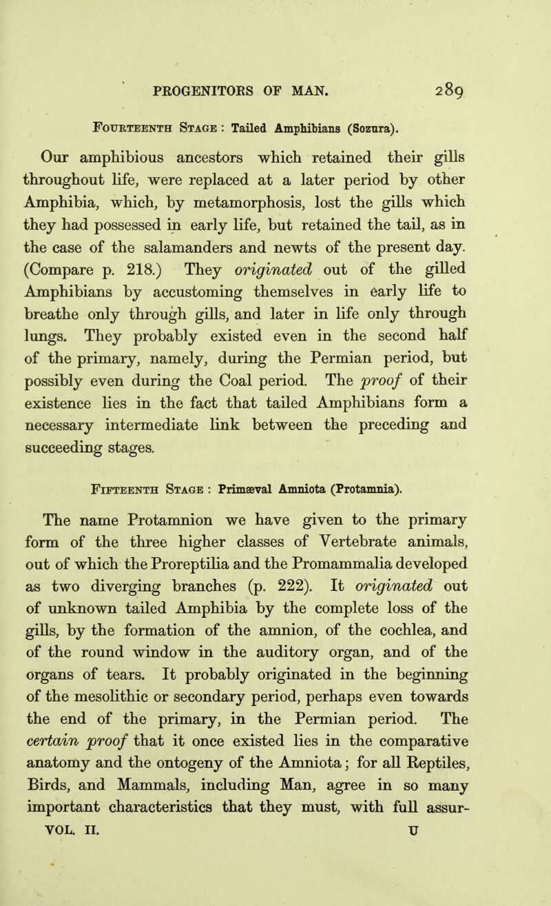 Fourteenth Stage : Tailed Amphibians (Soznra). Our amphibious ancestors which retained their gills throughout life, were replaced at a later period by other Amphibia, which, by metamorphosis, lost the gills which they had possessed in early life, but retained the tail, as in the case of the salamanders and newts of the present day. (Compare p. 218.) They originated out of the giUed Amphibians by accustoming themselves in early life to breathe only through gills, and later in life only through lungs. They probably existed even in the second half of the primary, namely, during the Permian period, but possibly even during the Coal period. The proof of their existence lies in the fact that tailed Amphibians form a necessary intermediate link between the preceding and succeeding stages. Fifteenth Stage : PrimaBval Amniota (Protamnia). The name Protamnion we have given to the primary form of the three higher classes of Vertebrate animals, out of which the Proreptilia and the Promammalia developed as two diverging branches (p. 222). It originated out of unknown tailed Amphibia by the complete loss of the giUs, by the formation of the amnion, of the cochlea, and of the round window in the auditory organ, and of the organs of tears. It probably originated in the beginning of the mesolithic or secondary period, perhaps even towards the end of the primary, in the Permian period. The certain proof that it once existed lies in the comparative anatomy and the ontogeny of the Amniota; for aU Reptiles, Birds, and Mammals, including Man, agree in so many important characteristics that they must, with full assur- VOL. II. U