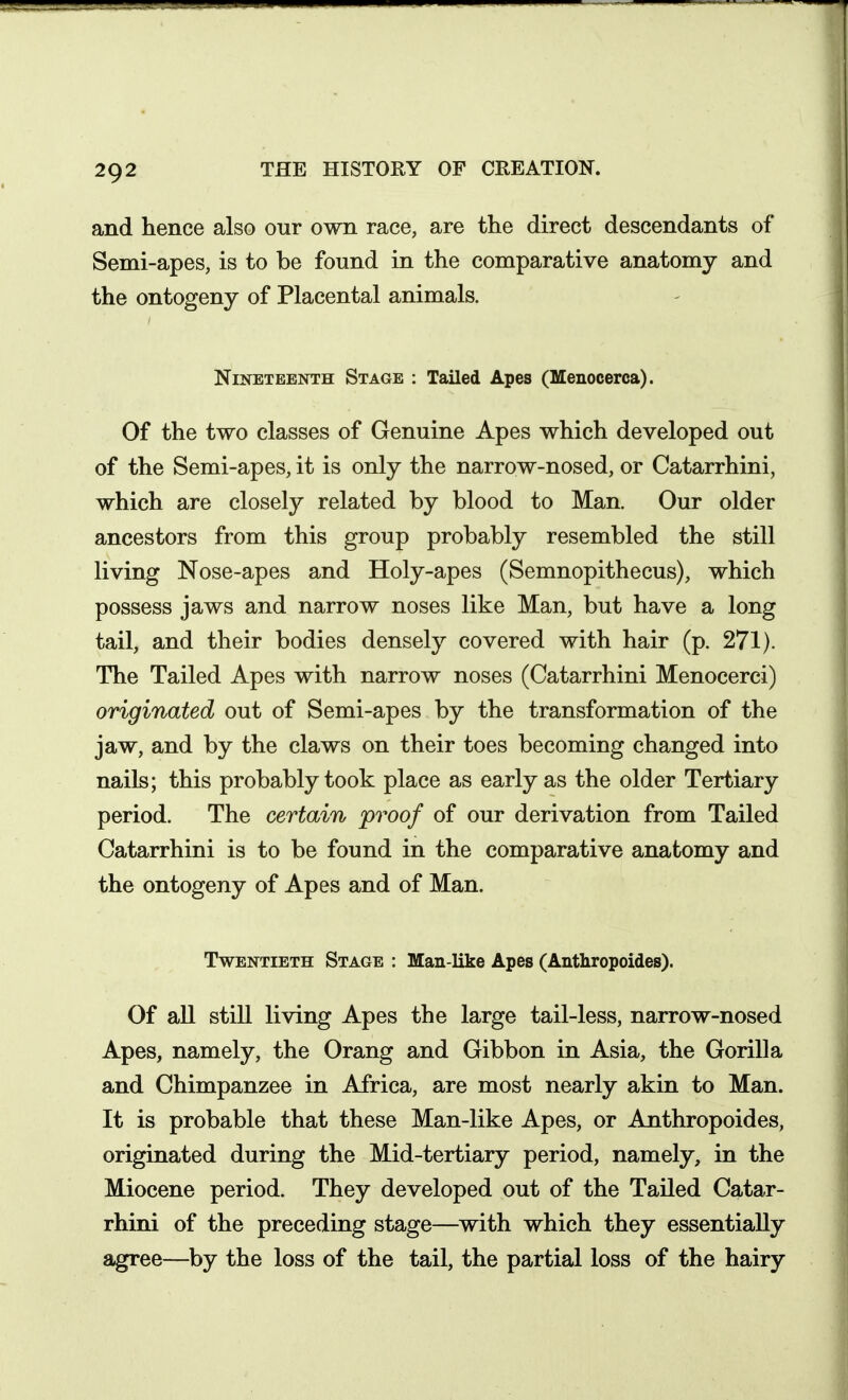 and hence also our own race, are the direct descendants of Semi-apes, is to be found in the comparative anatomy and the ontogeny of Placental animals. Nineteenth Stage : Tailed Apes (Menocerca). Of the two classes of Genuine Apes which developed out of the Semi-apes, it is only the narrow-nosed, or Catarrhini, which are closely related by blood to Man. Our older ancestors from this group probably resembled the still living Nose-apes and Holy-apes (Semnopithecus), which possess jaws and narrow noses like Man, but have a long tail, and their bodies densely covered with hair (p. 271). The Tailed Apes with narrow noses (Catarrhini Menocerci) originated out of Semi-apes by the transformation of the jaw, and by the claws on their toes becoming changed into nails; this probably took place as early as the older Tertiary period. The certain proof of our derivation from Tailed Catarrhini is to be found in the comparative anatomy and the ontogeny of Apes and of Man. Twentieth Stage : Man like Apes (Anthropoides). Of all still living Apes the large tail-less, narrow-nosed Apes, namely, the Orang and Gibbon in Asia, the Gorilla and Chimpanzee in Africa, are most nearly akin to Man. It is probable that these Man-like Apes, or Anthropoides, originated during the Mid-tertiary period, namely, in the Miocene period. They developed out of the Tailed Catar- rhini of the preceding stage—^with which they essentially agree—^by the loss of the tail, the partial loss of the hairy