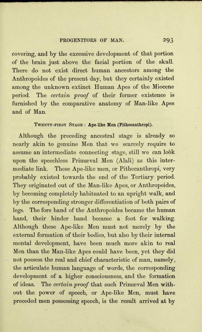 covering, and by the excessive development of that portion of the brain just above the facial portion of the skull. There do not exist direct human ancestors among the Anthropoides of the present day, but they certainly existed among the unknown extinct Human Apes of the Miocene period. The certain proof of their former existence is furnished by the comparative anatomy of Man-like Apes and of Man. Twenty-first Stage : Ape-like Men (Pithecantliropi). Although the preceding ancestral stage is already so nearly akin to genuine Men that we scarcely require to assume an intermediate connecting stage, still we can look upon the speechless Primaeval Men (Alali) as this inter- mediate link. These Ape-like men, or Pithecanthropi, very probably existed towards the end of the Tertiary period. They originated out of the Man-like Apes, or Anthropoides, by becoming completely habituated to an upright walk, and by the corresponding stronger differentiation of both pairs of legs. The fore hand of the Anthropoides became the human hand, their hinder hand became a foot for walking. Although these Ape-like Men must not merely by the external formation of their bodies, but also by their internal mental development, have been much more akin to real Men than the Man-like Apes could have been, yet they did not possess the real and chief characteristic of man, namely, the articulate human language of words, the corresponding development of a higher consciousness, and the formation of ideas. The certain 'proof that such Primaeval Men with- out the power of speech, or Ape-like Men, must have preceded men possessing speech, is the result arrived at by