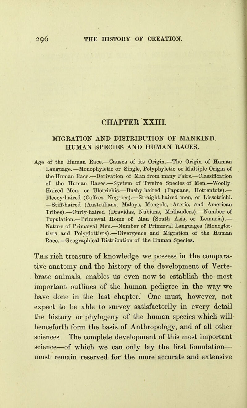 CHAPTER XXIIL MIGRATION AND DISTRIBUTION OF MANKIND. HUMAN SPECIES AND HUMAN RACES. Age of the Human Race.—Causes of its Origin.—^The Origin of Human Language.—Monophyletic or Single, Polyphyletic or Multiple Origin of the Human Race.—Derivation of Man from many Pairs.—Classification of the Human Races.—System of Twelve Species of Men.—Woolly- Haired Men, or Ulotrichis.—Bushy-haired (Papuans, Hottentots).— Fleecy-haired (Caffres, Negroes).—Straight-haired men, or Lissotrichi. —Stiff-haired (Australians, Malays, Mongols, Arctic, and American Tribes).—Curly-haired (Dravidas, Nubians, Midlanders).—Number of Population.—Primteval Home of Man (South Asia, or Lemuria).— Nature of Primaeval Men.—Number of Primaeval Languages (Monoglot- tists and Polyglottists).—Divergence and Migration of the Human Race.—Geographical Distribution of the Human Species. The rich treasure of knowledge we possess in the compara- tive anatomy and the history of the development of Verte- brate animals, enables us even now to establish the most important outlines of the human pedigree in the way we have done in the last chapter. One must, however, not expect to be able to survey satisfactorily in every detail the history or phylogeny of the human species which will henceforth form the basis of Anthropology, and of all other sciences. The complete development of this most important science—of which we can only lay the first foundation— must remain reserved for the more accurate and extensive