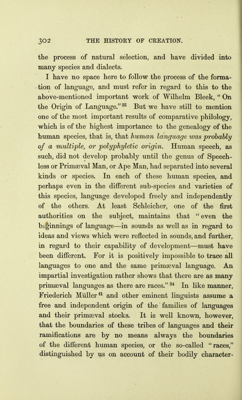 the process of natural selection, and have divided into many species and dialects. I have no space here to follow the process of the forma- tion of language, and must refer in regard to this to the above-mentioned important work of Wilhelm Bleek,  On the Origin of Language. But we have still to mention one of the most important results of comparative philology, which is of the highest importance to the genealogy of the human species, that is, that human language was probably of a multiple, or polyphyletic origin. Human speech, as such, did not develop probably until the genus of Speech- less or Primaeval Man, or Ape Man, had separated into several kinds or species. In each of these human species, and perhaps even in the different sub-species and varieties of this species, language developed freely and independently of the others. At least Schleicher, one of the first authorities on the subject, maintains that  even the beginnings of language—in sounds as well as in regard to ideas and views which were reflected in sounds, and further, in regard to their capability of development—must have been different. For it is positively impossible to trace all languages to one and the same primaeval language. An impartial investigation rather shows that there are as many primaeval languages as there are races. In like manner, Friederich Muller^^ and other eminent linguists assume a free and independent origin of the families of languages and their primaeval stocks. It is well known, however, that the boundaries of these tribes of languages and their ramifications are by no means always the boundaries of the different human species, or the so-called races, distinguished by us on account of their bodily character-