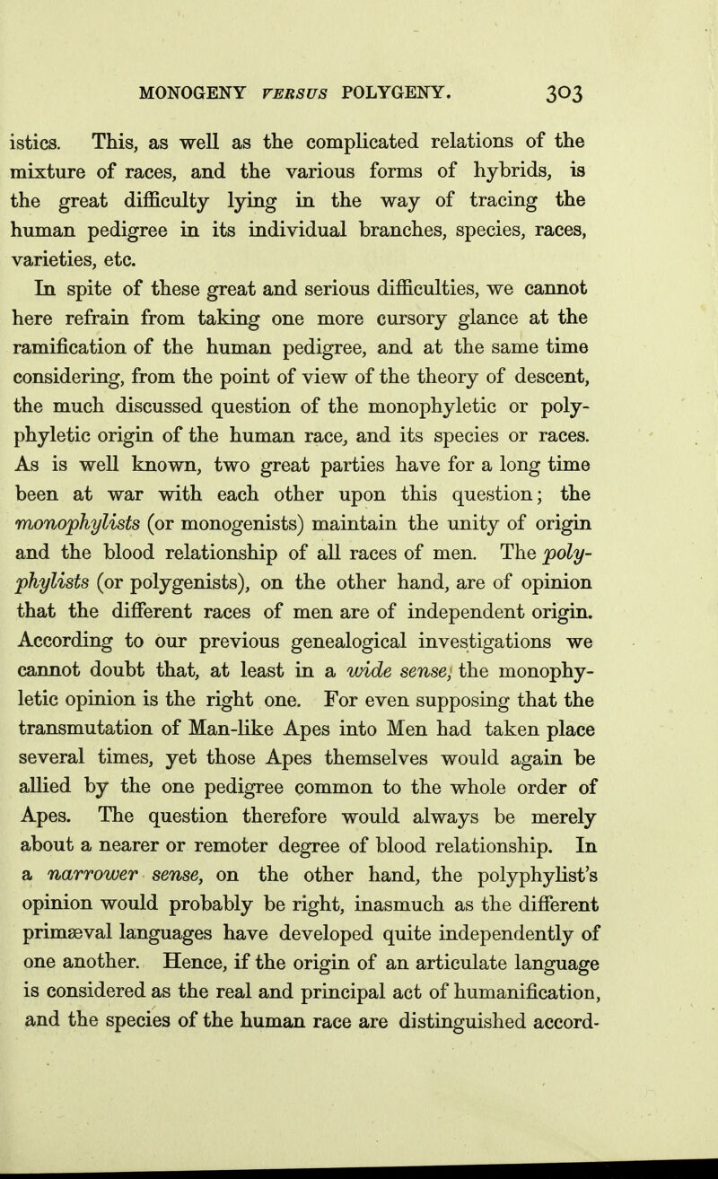 MONOGENY VERSUS POLYGENY. istics. This, as well as the complicated relations of the mixture of races, and the various forms of hybrids, is the great difficulty lying in the way of tracing the human pedigree in its individual branches, species, races, varieties, etc. In spite of these great and serious difficulties, we cannot here refrain from taking one more cursory glance at the ramification of the human pedigree, and at the same time considering, from the point of view of the theory of descent, the much discussed question of the monophyletic or poly- phyletic origin of the human race, and its species or races. As is well known, two great parties have for a long time been at war with each other upon this question; the monophylists (or monogenists) maintain the unity of origin and the blood relationship of all races of men. The poly- phylists (or polygenists), on the other hand, are of opinion that the different races of men are of independent origin. According to our previous genealogical investigations we cannot doubt that, at least in a wide sense; the monophy- letic opinion is the right one. For even supposing that the transmutation of Man-like Apes into Men had taken place several times, yet those Apes themselves would again be allied by the one pedigree common to the whole order of Apes. The question therefore would always be merely about a nearer or remoter degree of blood relationship. In a narrower sense, on the other hand, the polyphylist's opinion would probably be right, inasmuch as the different primaeval languages have developed quite independently of one another. Hence, if the origin of an articulate language is considered as the real and principal act of humanification, and the species of the human race are distinguished accord-