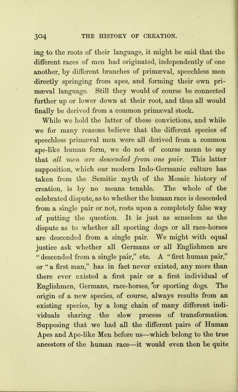 ing to the roots of their language, it might be said that the different races of men had originated, independently of one another, by different branches of primseval, speechless men directly springing from apes, and forming their own pri- mseval language. Still they would of course be connected further up or lower down at their root, and thus all would finally be derived from a common prima3val stock. While we hold the latter of these convictions, and while we for many reasons believe that the different species of speechless primseval men were all derived from a common ape-like human form, we do not of course mean to say that all men are descended from one pair. This latter supposition, which our modern Indo-Germanic culture has taken from the Semitic myth of the Mosaic history of creation, is by no means tenable. The whole of the celebrated dispute, as to whether the human race is descended from a single pair or not, rests upon a completely false way of putting the question. It is just as senseless as the dispute as to whether all sporting dogs or all race-horses are descended from a single pair. We might with equal justice ask whether all Germans or all Englishmen are descended from a single pair, etc. A  first human pair, or  a first man, has in fact never existed, any more than there ever existed a first pair or a first individual of Englishmen, Germans, race-horses, or sporting dogs. The origin of a new species, of course, always results from an existing species, by a long chain of many different indi- viduals sharing the slow process of transformation. Supposing that we had all the different pairs of Human Apes and Ape-like Men before us—which belong to the true ancestors of the human race—it would even then be quite