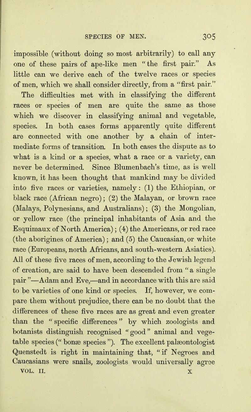 impossible (without doing so most arbitrarily) to call any one of these pairs of ape-like men the first pair. As little can we derive each of the twelve races or species of men, which we shall consider directly, from a ''first pair. The difficulties met with in classifying the different races or species of men are quite the same as those which we discover in classifying animal and vegetable, species. In both cases forms apparently quite different are connected with one another by a chain of inter- mediate forms of transition. In both cases the dispute as to what is a kind or a species, what a race or a variety, can never be determined. Since Blumenbach's time, as is well known, it has been thought that mankind may be divided into five races or varieties, namely: (1) the Ethiopian, or black race (African negro); (2) the Malayan, or brown race (Malays, Polynesians, and Australians); (3) the Mongolian, or yellow race (the principal inhabitants of Asia and the Esquimaux of North America); (4) the Americans, or red race (the aborigines of America); and (5) the Caucasian, or white race (Europeans, north Africans, and south-western Asiatics). All of these five races of men, according to the Jewish legend of creation, are said to have been descended from a single pair —Adam and Eve,-—and in accordance with this are said to be varieties of one kind or species. If, however, we com- pare them without prejudice, there can be no doubt that the differences of these five races are as great and even greater than the  specific differences by which zoologists and botanists distinguish recognised '^good animal and vege- table species ( bonse species ). The excellent palaeontologist Quenstedt is right in maintaining that, if Negroes and Caucasians were snails, zoologists would universally agree VOL. II. X