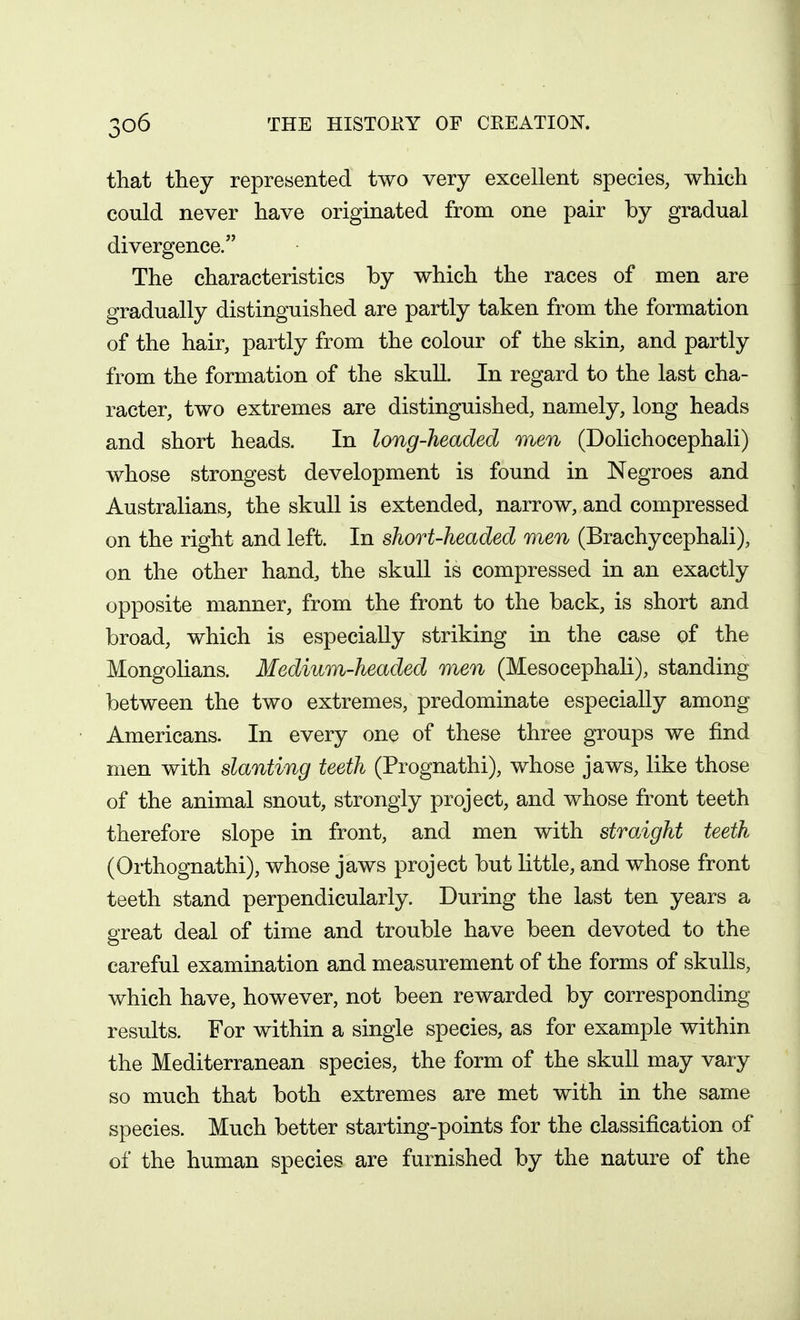 that they represented two very excellent species, which could never have originated from one pair by gradual divergence. The characteristics by which the races of men are gradually distinguished are partly taken from the formation of the hair, partly from the colour of the skin, and partly from the formation of the skull. In regard to the last cha- racter, two extremes are distinguished, namely, long heads and short heads. In long-headed men (Dolichocephali) whose strongest development is found in Negroes and Australians, the skull is extended, narrow, and compressed on the right and left. In short-headed men (Brachycephali), on the other hand, the skull is compressed in an exactly opposite manner, from the front to the back, is short and broad, which is especially striking in the case of the Mongolians. Medium-headed men (Mesocephali), standing between the two extremes, predominate especially among Americans. In every one of these three groups we find men with slanting teeth (Prognathi), whose jaws, like those of the animal snout, strongly project, and whose front teeth therefore slope in front, and men with straight teeth (Orthognathi), whose jaws project but little, and whose front teeth stand perpendicularly. During the last ten years a great deal of time and trouble have been devoted to the careful examination and measurement of the forms of skulls, which have, however, not been rewarded by corresponding results. For within a single species, as for example within the Mediterranean species, the form of the skull may vary so much that both extremes are met with in the same species. Much better starting-points for the classification of of the human species are furnished by the nature of the