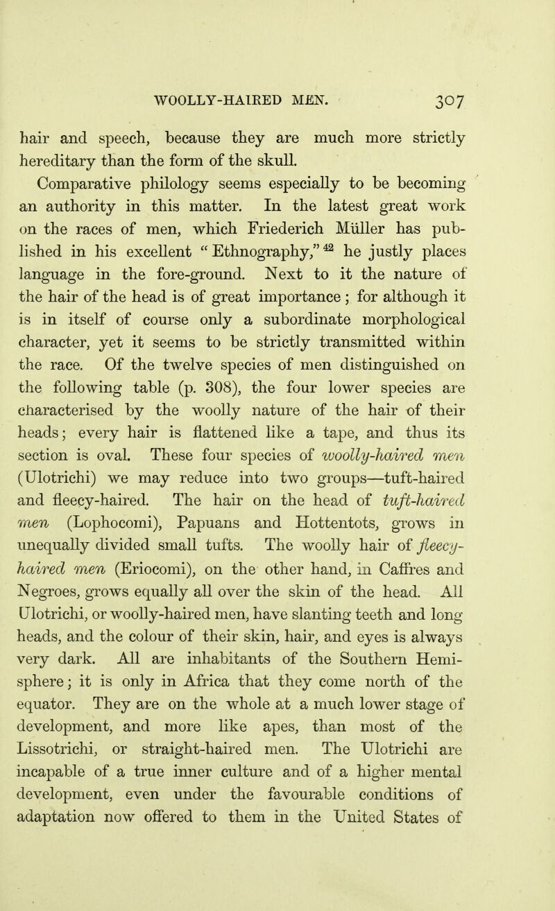 hair and speech, because they are much more strictly hereditary than the form of the skull. Comparative philology seems especially to be becoming an authority in this matter. In the latest great work on the races of men, which Friederich Miiller has pub- lished in his excellent  Ethnography/' ^ he justly places language in the fore-ground. Next to it the nature of the hair of the head is of great importance ; for although it is in itself of course only a subordinate morphological character, yet it seems to be strictly transmitted within the race. Of the twelve species of men distinguished on the following table (p. 308), the four lower species are characterised by the woolly nature of the hair of their heads; every hair is flattened like a tape, and thus its section is oval. These four species of woolly-haired men (Ulotrichi) we may reduce into two groups—tuft-haired and fleecy-haired. The hair on the head of tuft-haired men (Lophocomi), Papuans and Hottentots, grows in unequally divided small tufts. The woolly hair of fleecy- haired men (Eriocomi), on the other hand, in Cafires and Negroes, grows equally all over the skin of the head. All Ulotrichi, or woolly-haired men, have slanting teeth and long heads, and the colour of their skin, hair, and eyes is always very dark. All are inhabitants of the Southern Hemi- sphere ; it is only in Africa that they come north of the equator. They are on the whole at a much lower stage of development, and more like apes, than most of the Lissotrichi, or straight-haired men. The Ulotrichi are incapable of a true inner culture and of a higher mental development, even under the favourable conditions of adaptation now offered to them in the United States of