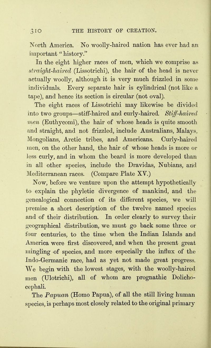 North America. No woolly-haired nation has ever had an important  history. In the eight higher races of men, which we comprise as straight-haired (Lissotrichi), the hair of the head is never actually woolly, although it is very much frizzled in some individuals. Every separate hair is cylindrical (not like a tape), and hence its section is circular (not oval). The eight races of Lissotrichi may likewise be divided into two groups—stiff-haired and curly-haired. Stiff-haired men (Euthycomi), the hair of whose heads is quite smooth and straight, and not frizzled, include Australians, Malays, Mongolians, Arctic tribes, and Americans. Curly-haired men, on the other hand, the hair of whose heads is more or less curly, and in whom the beard is more developed than in all other species, include the Dravidas, Nubians, and Mediterranean races. (Compare Plate XV.) Now, before we venture upon the attempt hypothetically to explain the phyletic divergence of mankind, and the genealogical connection of its different species, we will premise a short description of the twelve named species and of their distribution. In order clearly to survey their geographical distribution, we must go back some three or four centuries, to the time when the Indian Islands and America were first discovered, and when the present great mingling of species, and more especially the influx of the Indo-Germanic race, had as yet not made great progress. AVe begin with the lowest stages, with the woolly-haired men (TJlotrichi), all of whom are prognathic Dolicho- cephali. The Papuan (Homo Papua), of aU the still living human species, is perhaps most closely related to the original primary