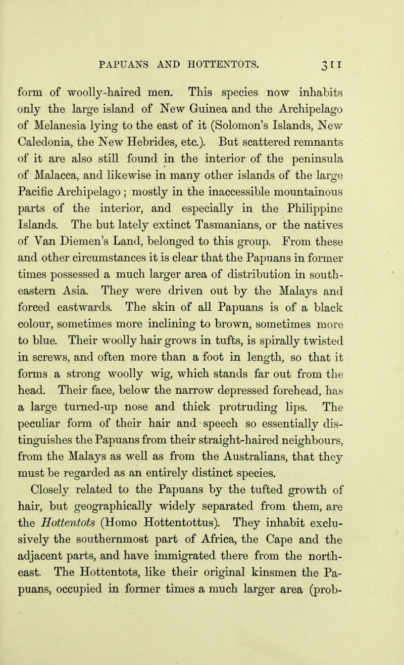 PAPUANS AND HOTTENTOTS. form of woolly-haired men. This species now inhabits only the large island of New Guinea and the Archipelago of Melanesia lying to the east of it (Solomon's Islands, New Caledonia, the New Hebrides, etc.). But scattered remnants of it are also still found in the interior of the peninsula of Malacca, and likewise in many other islands of the large Pacific Archipelago; mostly in the inaccessible mountainous parts of the interior, and especially in the Philippine Islands. The but lately extinct Tasmanians, or the natives of Van Diemen's Land, belonged to this group. From these and other circumstances it is clear that the Papuans in former times possessed a much larger area of distribution in south- eastern Asia. They were driven out by the Malays and forced eastwards. The skin of aU Papuans is of a black colour, sometimes more inclining to brown, sometimes more to blue. Their woolly hair grows in tufts, is spirally twisted in screws, and often more than a foot in length, so that it forms a strong woolly wig, which stands far out from the head. Their face, below the narrow depressed forehead, has a large turned-up nose and thick protruding lips. The peculiar form of their hair and speech so essentially dis- tinguishes the Papuans from their straight-haired neighbours, from the Malays as well as from the Australians, that they must be regarded as an entirely distinct species. Closely related to the Papuans by the tufted growth of hair, but geographically widely separated from them, are the Hottentots (Homo Hottentottus). They inhabit exclu- sively the southernmost part of Africa, the Cape and the adjacent parts, and have immigrated there from the north- east. The Hottentots, like their original kinsmen the Pa- puans, occupied in former times a much larger area (prob-