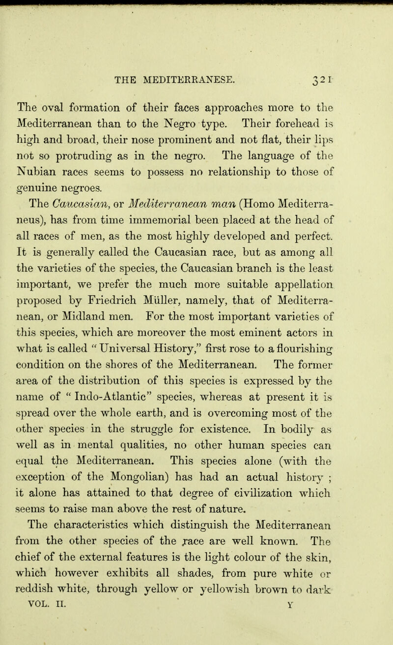 The oval formation of their faces approaches more to the Mediterranean than to the Negro type. Their forehead is high and broad, their nose prominent and not flat, their lips not so protruding as in the negro. The language of the Nubian races seems to possess no relationship to those of genuine negroes. The Caucasian, or Mediterranean man (Homo Mediterra- neus), has from time immemorial been placed at the head of all races of men, as the most highly developed and perfect. It is generally called the Caucasian race, but as among all the varieties of the species, the Caucasian branch is the least important, we prefer the much more suitable appellation proposed by Friedrich Miiller, namely, that of Mediterra- nean, or Midland men. For the most important varieties of this species, which are moreover the most eminent actors in what is called  Universal History, first rose to a flourishing condition on the shores of the Mediterranean. The former area of the distribution of this species is expressed by the name of  Indo-Atlantic species, whereas at present it is spread over the whole earth, and is overcoming most of the other species in the struggle for existence. In bodily as well as in mental qualities, no other human species can equal the Mediterranean. This species alone (with the exception of the Mongolian) has had an actual history ; it alone has attained to that degree of civilization which seems to raise man above the rest of nature. The characteristics which distinguish the Mediterranean from the other species of the jrace are well known. The chief of the external features is the light colour of the skin, which however exhibits all shades, from pure white or reddish white, through yellow or yellowish brown to dark VOL. II. Y