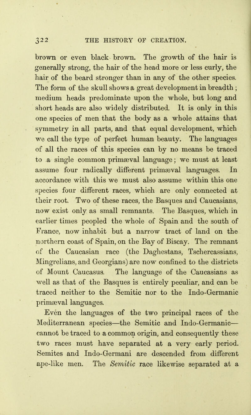brown or even black brown. The growth of the hair is generally strong, the hair of the head more or less curly, the hair of the beard stronger than in any of the other species. The form of the skull shows a great development in breadth ; medium heads predominate upon the whole, but long and short heads are also widely distributed. It is only in this one species of men that the body as a whole attains that symmetry in all parts, and that equal development, which we call the type of perfect human beauty. The languages of all the races of this species can by no means be traced to a single common primaeval language; we must at least assume four radically different primaeval languages. In accordance with this we must also assume within this one species four different races, which are only connected at their root. Two of these races, the Basques and Caucasians, now exist only as small remnants. The Basques, which in earlier times peopled the whole of Spain and the south of France, now inhabit but a narrow tract of land on the northern coast of Spain, on the Bay of Biscay. The remnant of the Caucasian race (the Daghestans, Tschercassians, Mingrelians, and Georgians) are now confined to the districts of Mount Caucasus. The language of the Caucasians as well as that of the Basques is entirely peculiar, and can be traced neither to the Semitic nor to the Indo-Germanic primaeval languages. Even the languages of the two principal races of the Mediterranean species—the Semitic and Indo-Germanic— cannot be traced to a common origin, and consequently these two races must have separated at a very early period. Semites and Indo-Germani are descended from different ape-like men. The Semitic race likewise separated at a