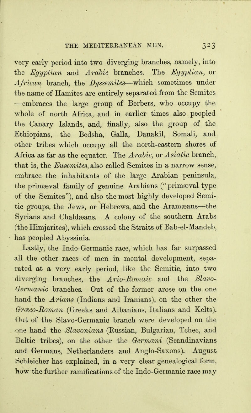 very early period into two diverging branches, namely, into the Egyptian and Arabic branches. The Egyptian, or African branch, the Dyssemites—which sometimes under the name of Hamites are entirely separated from the Semites —embraces the large group of Berbers, who occupy the whole of north Africa, and in earlier times also peopled the Canary Islands, and, finally, also the group of the Ethiopians, the Bedsha, Galla, Danakil, Somali, and other tribes which occupy all the north-eastern shores of Africa as far as the equator. The Arabic, or Asiatic branch, that is, the Eusemites, also called Semites in a narrow sense, embrace the inhabitants of the large Arabian peninsula, the primaeval family of genuine Arabians ( primaeval type of the Semites), and also the most highly developed Semi- tic groups, the Jews, or Hebrews, and the Aramaeans—^^the Syrians and Chaldaeans. A colony of the southern Arabs (the Himjarites), which crossed the Straits of Bab-el-Mandeb, has peopled Abyssinia. Lastly, the Indo-Germanic race, which has far surpassed all the other races of men in mental development, sepa- rated at a very early period, like the Semitic, into two diverging branches, the Ario-Romaic and the Slavo- Germanic branches. Out of the former arose on the one hand the Arians (Indians and Iranians), on the other the Grceco-Roman (Greeks and Albanians, Italians and Kelts). Out of the Slavo-Germanic branch were developed on the one hand the Slavonians (Russian, Bulgarian, Tehee, and Baltic tribes), on the other the Germani (Scandinavians and Germans, Netherlanders and Anglo-Saxons). August Schleicher has explained, in a very clear genealogical form, how the further ramifications of the Indo-Germanic race may