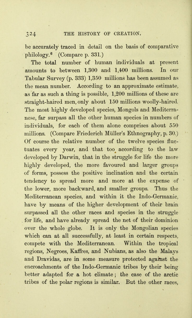 be accurately traced in detail on the basis of comparative philology.^ (Compare p. 331.) The total number of human individuals at present amounts to between 1,300 and 1,400 millions. In our Tabular Survey (p. 333) 1,350 millions has been assumed as the mean number. According to an approximate estimate, as far as such a thing is possible, 1,200 millions of these are straight-haired men, only about 150 millions woolly-haired. The most highly developed species, Mongols and Mediterra- nese, far surpass all the other human species in numbers of individuals, for each of them alone comprises about 550 millions. (Compare Friederich MUller's Ethnography, p. 30.) Of course the relative number of the twelve species fluc- tuates every year, and that too^ according to the law developed by Darwin, that in the struggle for life the more highly developed, the more favoured and larger groups of forms, possess the positive inclination and the certain tendency to spread more and more at the expense of the lower, more backward, and smaller groups. Thus the Mediterranean species, and within it the Indo-Germanic, have by means of the higher development of their brain surpassed all the other races and species in the struggle for life, and have already spread the net of their dominion over the whole globe. It is only the Mongolian species which can at all successfully, at least in certain respects, compete with the Mediterranean. Within the tropical regions, Negroes, Kaffres, and Nubians, as also the Malays and Dravidas, are in some measure protected against the encroachments of the Indo-Germanic tribes by their being better adapted for a hot climate; the case of the arctic tribes of the polar regions is similar. But the other races,