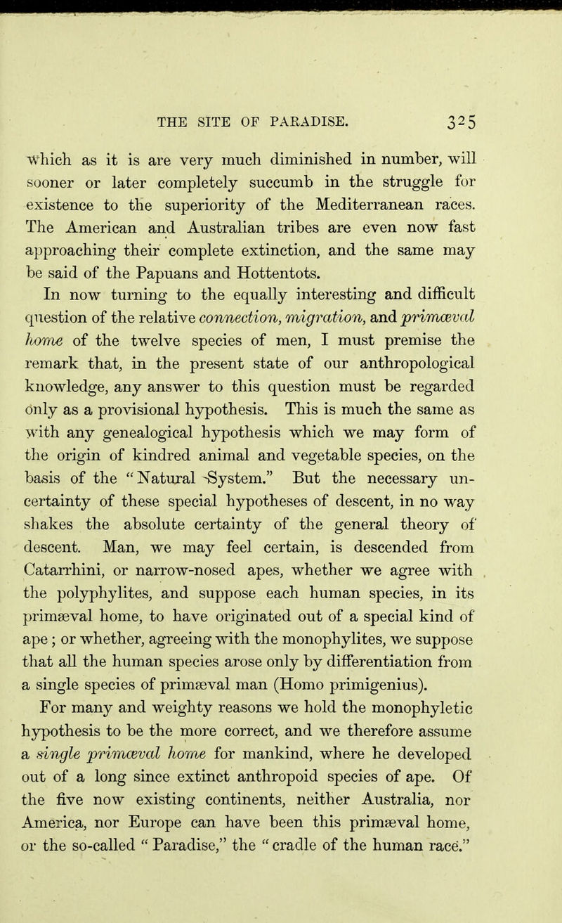 THE SITE OF PARADISE. which as it is are very much diminished in number, will sooner or later completely succumb in the struggle for existence to the superiority of the Mediterranean races. The American and Australian tribes are even now fast approaching their complete extinction, and the same may be said of the Papuans and Hottentots. In now turning to the equally interesting and difficult question of the relative connection, migration, and primceval home of the twelve species of men, I must premise the remark that, in the present state of our anthropological knowledge, any answer to this question must be regarded only as a provisional hypothesis. This is much the same as with any genealogical hypothesis which we may form of the origin of kindred animal and vegetable species, on the basis of the Natural -System. But the necessary un- certainty of these special hypotheses of descent, in no way shakes the absolute certainty of the general theory of descent. Man, we may feel certain, is descended from Catarrhini, or narrow-nosed apes, whether we agree with the polyphylites, and suppose each human species, in its primaeval home, to have originated out of a special kind of aj^e ; or whether, agreeing with the monophylites, we suppose that all the human species arose only by differentiation from a single species of primaeval man (Homo primigenius). For many and weighty reasons we hold the monophyletic hypothesis to be the more correct, and we therefore assume a single primceval home for mankind, where he developed out of a long since extinct anthropoid species of ape. Of the five now existing continents, neither Australia, nor America, nor Europe can have been this primaeval home, or the so-called  Paradise, the  cradle of the human race.