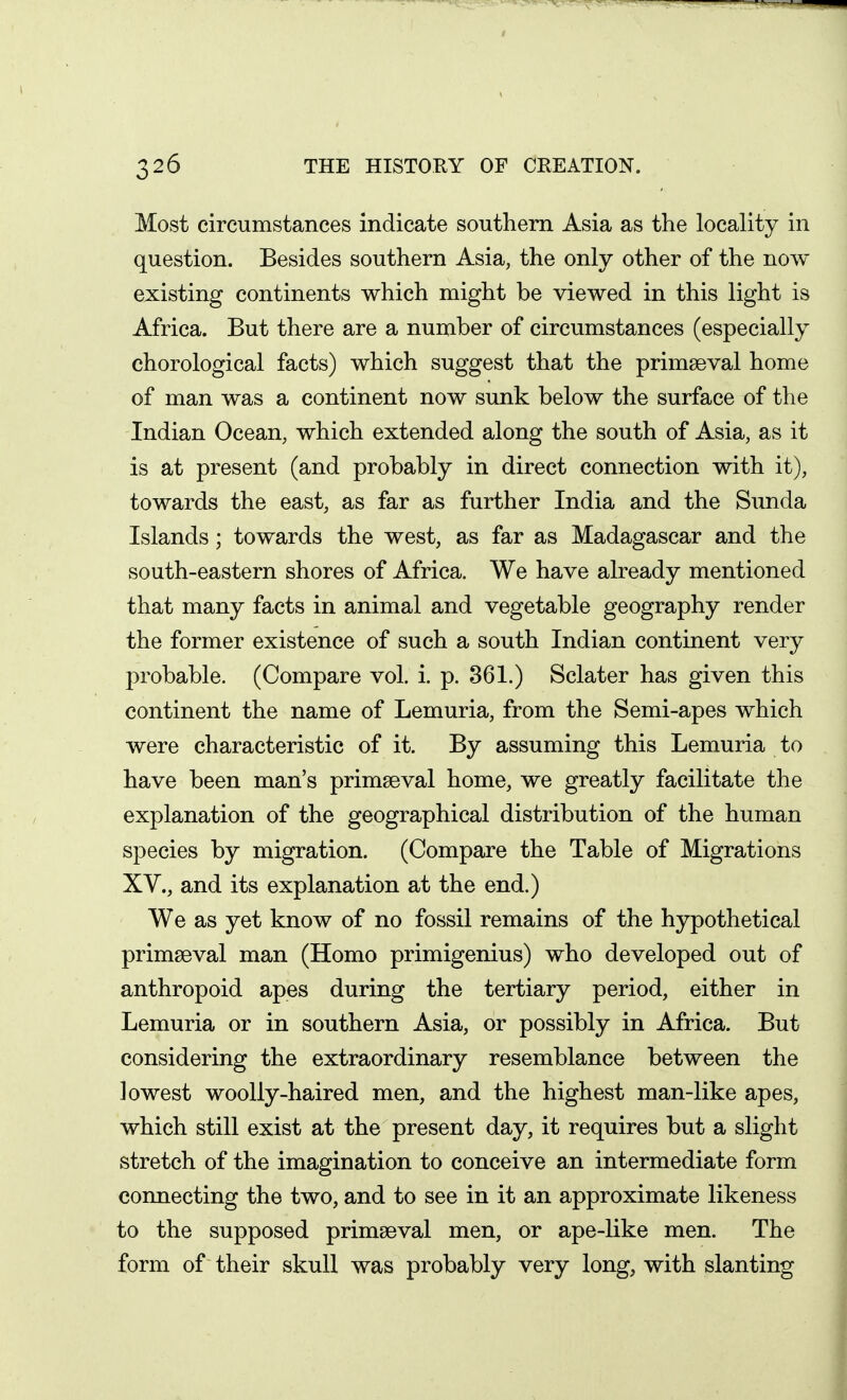 Most circumstances indicate southern Asia as the locality in question. Besides southern Asia, the only other of the now existing continents which might be viewed in this light is Africa. But there are a number of circumstances (especially chorological facts) which suggest that the primaeval home of man was a continent now sunk below the surface of the Indian Ocean, which extended along the south of Asia, as it is at present (and probably in direct connection with it), towards the east, as far as further India and the Sunda Islands; towards the west, as far as Madagascar and the south-eastern shores of Africa. We have already mentioned that many facts in animal and vegetable geography render the former existence of such a south Indian continent very probable. (Compare vol. i. p. 361.) Sclater has given this continent the name of Lemuria, from the Semi-apes which were characteristic of it. By assuming this Lemuria to have been man's primaeval home, we greatly facilitate the explanation of the geographical distribution of the human species by migration. (Compare the Table of Migrations XV., and its explanation at the end.) We as yet know of no fossil remains of the hypothetical primaeval man (Homo primigenius) who developed out of anthropoid apes during the tertiary period, either in Lemuria or in southern Asia, or possibly in Africa. But considering the extraordinary resemblance between the lowest woolly-haired men, and the highest man-like apes, which still exist at the present day, it requires but a slight stretch of the imagination to conceive an intermediate form connecting the two, and to see in it an approximate likeness to the supposed primaeval men, or ape-like men. The form of their skull was probably very long, with slanting