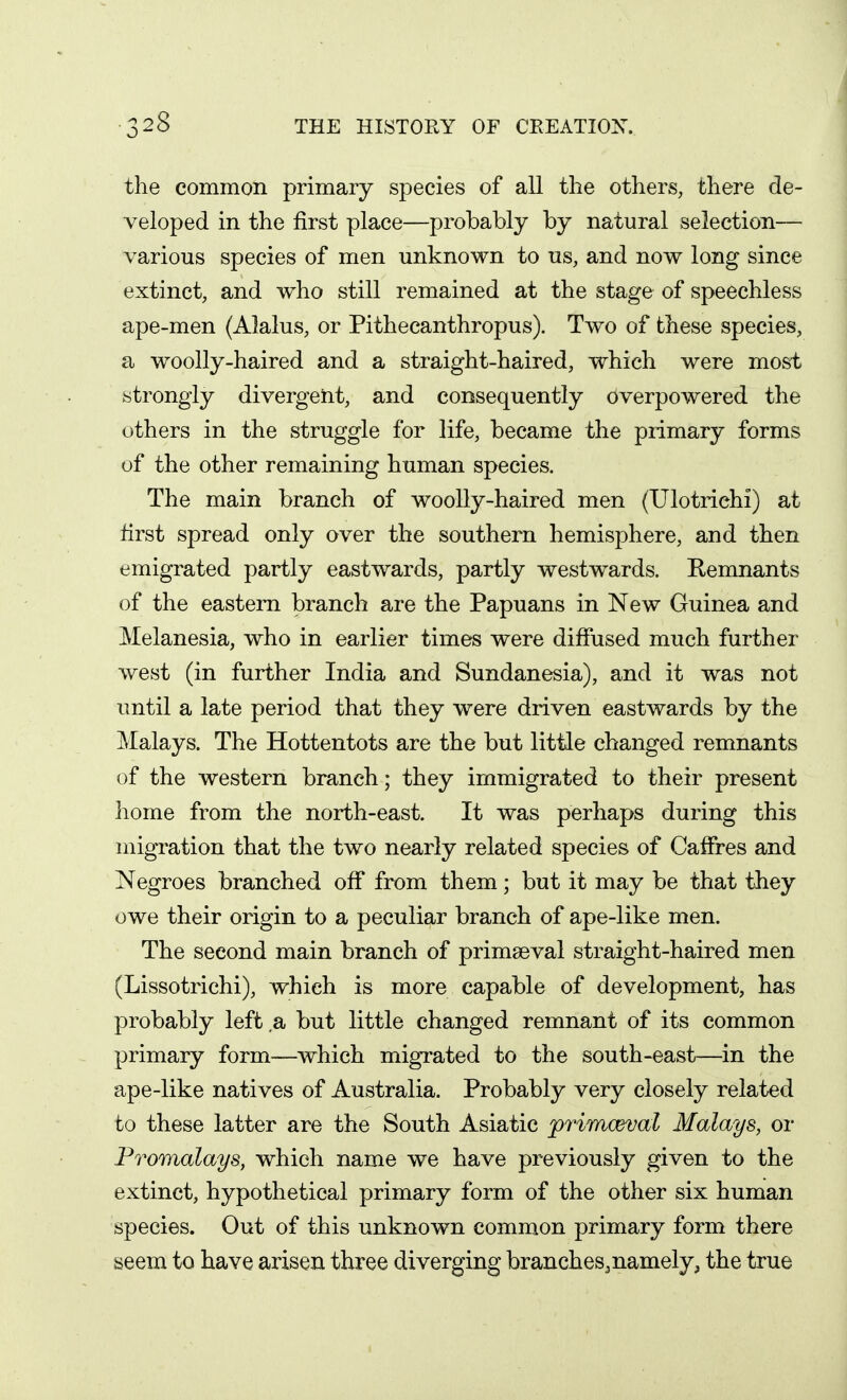 the common primary species of all the others, there de- veloped in the first place—probably by natural selection— various species of men unknown to us, and now long since extinct, and who still remained at the stage of speechless ape-men (Alalus, or Pithecanthropus). Two of these species, a woolly-haired and a straight-haired, which were mosi strongly divergent, and consequently overpowered the others in the struggle for life, became the primary forms of the other remaining human species. The main branch of woolly-haired men (Ulotriehi) at first spread only over the southern hemisphere, and then emigrated partly eastwards, partly westwards. Remnants of the eastern branch are the Papuans in New Guinea and Melanesia, who in earlier times were diffused much further west (in further India and Sundanesia), and it was not until a late period that they were driven eastwards by the Malays. The Hottentots are the but little changed remnants of the western branch; they immigrated to their present home from the north-east. It was perhaps during this migration that the two nearly related species of Caffres and Negroes branched off from them; but it may be that they owe their origin to a peculiar branch of ape-like men. The second main branch of primaeval straight-haired men (Lissotrichi), which is more capable of development, has probably left a but little changed remnant of its common primary form—which migrated to the south-east—in the ape-like natives of Australia. Probably very closely related to these latter are the South Asiatic primceval Malays, or Promalays, which name we have previously given to the extinct, hypothetical primary form of the other six human species. Out of this unknown common primary form there seem to have arisen three diverging branches,namely, the true