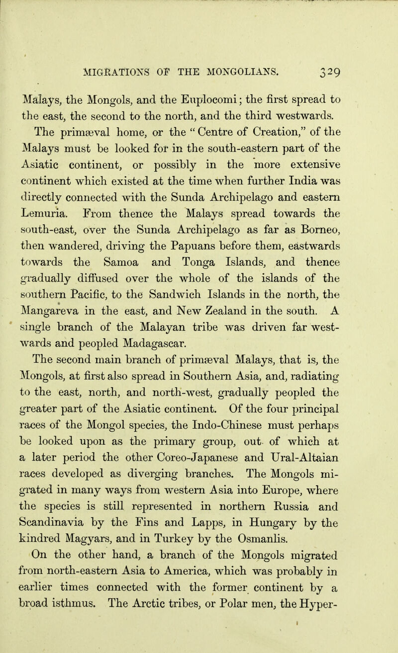 Malays, the Mongols, and the Enpiocomi; the first spread to the east, the second to the north, and the third westwards. The primaeval home, or the  Centre of Creation, of the Malays must be looked for in the south-eastern part of the Asiatic continent, or possibly in the more extensive continent which existed at the time when further India was directly connected with the Sunda Archipelago and eastern Lemuria. From thence the Malays spread towards the south-east, over the Sunda Archipelago as far as Borneo, then wandered, driving the Papuans before them, eastwards towards the Samoa and Tonga Islands, and thence gradually diffused over the whole of the islands of the southern Pacific, to the Sandwich Islands in the north, the Mangareva in the east, and New Zealand in the south. A single branch of the Malayan tribe was driven far west- wards and peopled Madagascar. The second main branch of primaeval Malays, that is, the Mongols, at first also spread in Southern Asia, and, radiating to the east, north, and north-west, gradually peopled the greater part of the Asiatic continent. Of the four principal races of the Mongol species, the Indo-Chinese must perhaps be looked upon as the primary group, out of which at a later period the other Coreo-Japanese and Ural-Altaian races developed as diverging branches. The Mongols mi- grated in many ways from western Asia into Europe, where the species is still represented in northern Russia and Scandinavia by the Fins and Lapps, in Hungary by the kindred Magyars, and in Turkey by the Osmanlis. On the other hand, a branch of the Mongols migrated from north-eastern Asia to America, which was probably in earlier times connected with the former continent by a broad isthmus. The Arctic tribes, or Polar men, the Hyper-