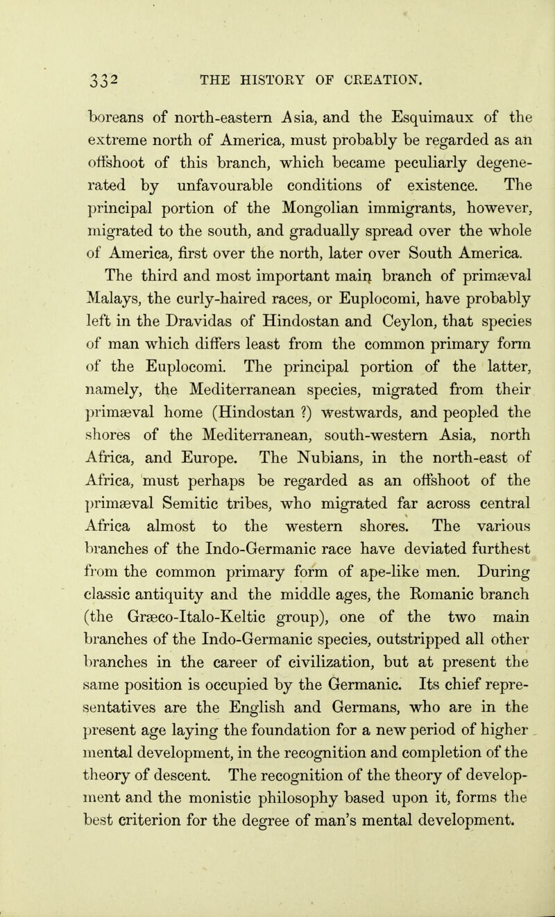 boreans of north-eastern Asia, and the Esquimaux of the extreme north of America, must probably be regarded as an offshoot of this branch, which became peculiarly degene- rated by unfavourable conditions of existence. The principal portion of the Mongolian immigrants, however, migrated to the south, and gradually spread over the whole of America, first over the north, later over South America. The third and most important main branch of primaeval Malays, the curly-haired races, or Euplocomi, have probably left in the Dravidas of Hindostan and Ceylon, that species of man which differs least from the common primary form of the Euplocomi. The principal portion of the latter, namely, the Mediterranean species, migrated from their primaeval home (Hindostan ?) westwards, and peopled the shores of the Mediterranean, south-western Asia, north Africa, and Europe. The Nubians, in the north-east of Africa, must perhaps be regarded as an offshoot of the primaeval Semitic tribes, who migrated far across central Africa almost to the western shores. The various branches of the Indo-Germanic race have deviated furthest from the common primary form of ape-like men. During classic antiquity and the middle ages, the Romanic branch (the Graeco-Italo-Keltic group), one of the two main branches of the Indo-Germanic species, outstripped all other branches in the career of civilization, but at present the same position is occupied by the Germanic. Its chief repre- sentatives are the Engrlish and Germans, who are in the present age laying the foundation for a new period of higher mental development, in the recognition and completion of the theory of descent. The recognition of the theory of develop- ment and the monistic philosophy based upon it, forms the best criterion for the degree of man's mental development.