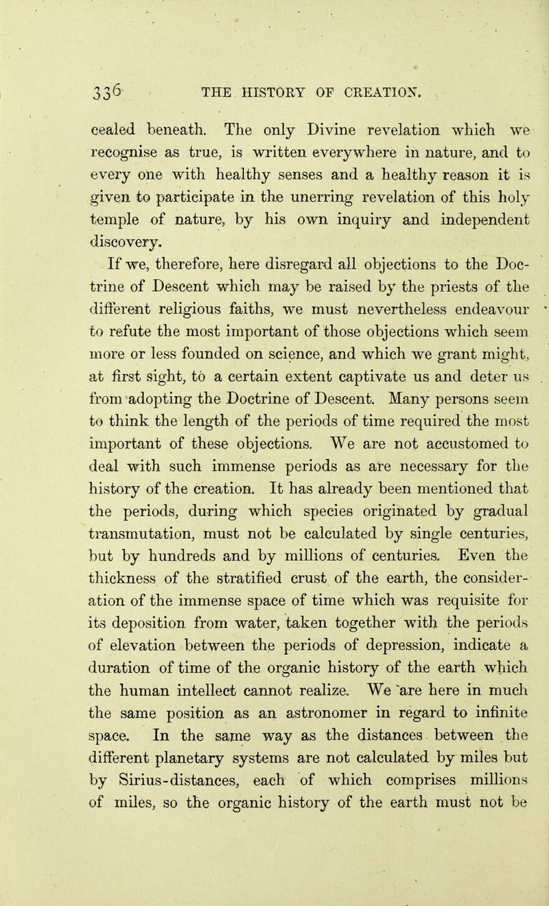 cealed beneath. The only Divine revelation which we recognise as true, is written everywhere in nature, and to every one with healthy senses and a healthy reason it is given to participate in the unerring revelation of this holy temple of nature, by his own inquiry and independent discovery. If we, therefore, here disregard all objections to the Doc- trine of Descent which may be raised by the priests of the different religious faiths, we must nevertheless endeavour to refute the most important of those objections which seem more or less founded on science, and which we grant might, at first sight, to a certain extent captivate us and deter us . from adopting the Doctrine of Descent. Many persons seem to think the lengi^h of the periods of time required the most important of these objections. We are not accustomed to deal with such immense periods as are necessary for the history of the creation. It has already been mentioned that the periods, during which species originated by gradual transmutation, must not be calculated by single centuries, but by hundreds and by millions of centuries. Even the thickness of the stratified crust of the earth, the consider- ation of the immense space of time which was requisite for its deposition from water, taken together with the periods of elevation between the periods of depression, indicate a duration of time of the organic history of the earth which the human intellect cannot realize. We ^are here in much the same position as an astronomer in regard to infinite space. In the same way as the distances between the different planetary systems are not calculated by miles but by Sirius-distances, each of which comprises millions of miles, so the organic history of the earth must not be