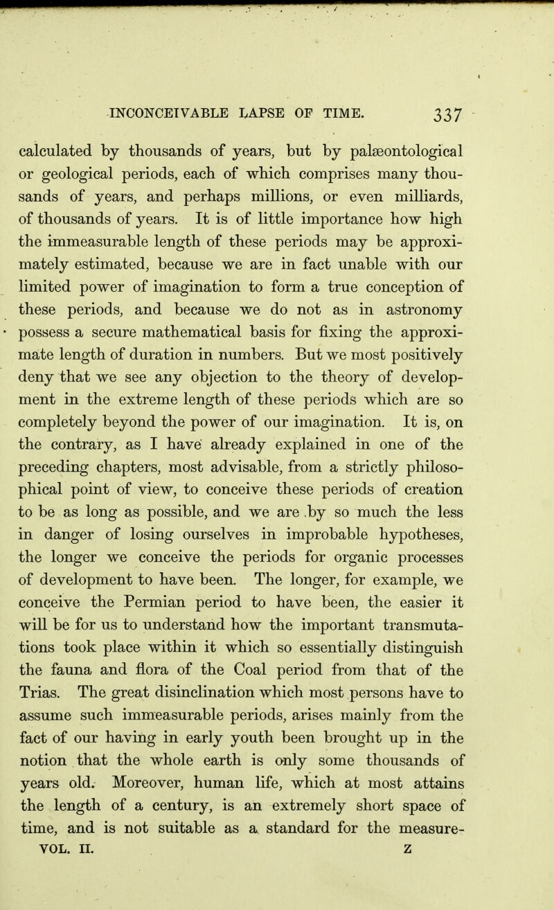 calculated by thousands of years, but by palseontological or geological periods, each of which comprises many thou- sands of years, and perhaps millions, or even milliards, of thousands of years. It is of little importance how high the immeasurable length of these periods may be approxi- mately estimated, because we are in fact unable with our limited power of imagination to form a true conception of these periods, and because we do not as in astronomy possess a secure mathematical basis for fixing the approxi- mate length of duration in numbers. But we most positively deny that we see any objection to the theory of develop- ment in the extreme length of these periods which are so completely beyond the power of our imagination. It is, on the contrary, as I have already explained in one of the preceding chapters, most advisable, from a strictly philoso- phical point of view, to conceive these periods of creation to be as long as possible, and we are .by so much the less in danger of losing ourselves in improbable hypotheses, the longer we conceive the periods for organic processes of development to have been. The longer, for example, we conceive the Permian period to have been, the easier it wiU be for us to understand how the important transmuta- tions took place within it which so essentially distinguish the fauna and flora of the Coal period from that of the Trias. The great disinclination which most persons have to assume such immeasurable periods, arises mainly from the fact of our having in early youth been brought up in the notion that the whole earth is only some thousands of years old. Moreover, human life, which at most attains the length of a century, is an extremely short space of time, and is not suitable as a standard for the measure- VOL. II. z