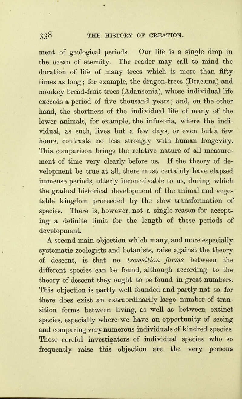 ment of geological periods. Our life is a single drop in the ocean of eternity. The reader may call to mind the duration of life of many trees which is more than fifty times as long; for example, the dragon-trees (Dracaena) and monkey bread-fruit trees (Adansonia), whose individual life exceeds a period of five thousand years; and, on the other hand, the shortness of the individual life of many of the lower animals, for example, the infusoria, where the indi- vidual, as such, lives but a few days, or even but a few hours, contrasts no less strongly with human longevity. This comparison brings the relative nature of all measure- ment of time very clearly before us. If the theory of de- velopment be true at all, there must certainly have elapsed immense periods, utterly inconceivable to us, during which the gradual historical development of the animal and vege- table kingdom proceeded by the slow transformation of species. There is, however, not a single reason for accept- ing a definite limit for the length of these periods of development. A second main objection which many, and more especially systematic zoologists and botanists, raise against the theory of descent, is that no transition forms between the different species can be found, although according to the theory of descent they ought to be found in great numbers. This objection is partly well founded and partly not so, for there does exist an extraordinarily large number of tran- sition forms between living, as well as between extinct species, especially where we have an opportunity of seeing and comparing very numerous individuals of kindred species. Those careful investigators of individual species who so frequently raise this objection are the very persons