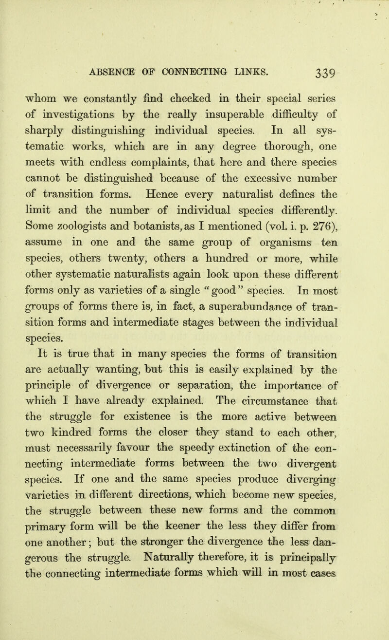 whom we constantly find checked in their special series of investigations by the really insuperable difficulty of sharply distinguishing individual species. In all sys- tematic works, which are in any degree thorough, one meets with endless complaints, that here and there species cannot be distinguished because of the excessive number of transition forms. Hence every naturalist defines the limit and the number of individual species differently. Some zoologists and botanists, as I mentioned (vol. i. p. 276), assume in one and the same group of organisms ten species, others twenty, others a hundred or more, while other systematic naturalists again look upon these different forms only as varieties of a single good species. In most groups of forms there is, in fact, a superabundance of tran- sition forms and intermediate stages between the individual species. It is true that in many species the forms of transition are actually wanting, but this is easily explained by the principle of divergence or separation, the importance of which I have already explained. The circumstance that the struggle for existence is the more active between two kindred forms the closer they stand to each other, must necessarily favour the speedy extinction of the con- necting intermediate forms between the two divergent species. If one and the same species produce diverging varieties in different directions, which become new species, the struggle between these new forms and the common primary form will be the keener the less they differ from one another; but the stronger the divergence the less dan- gerous the struggle. Naturally therefore, it is principally the connecting intermediate forms which will in most cases