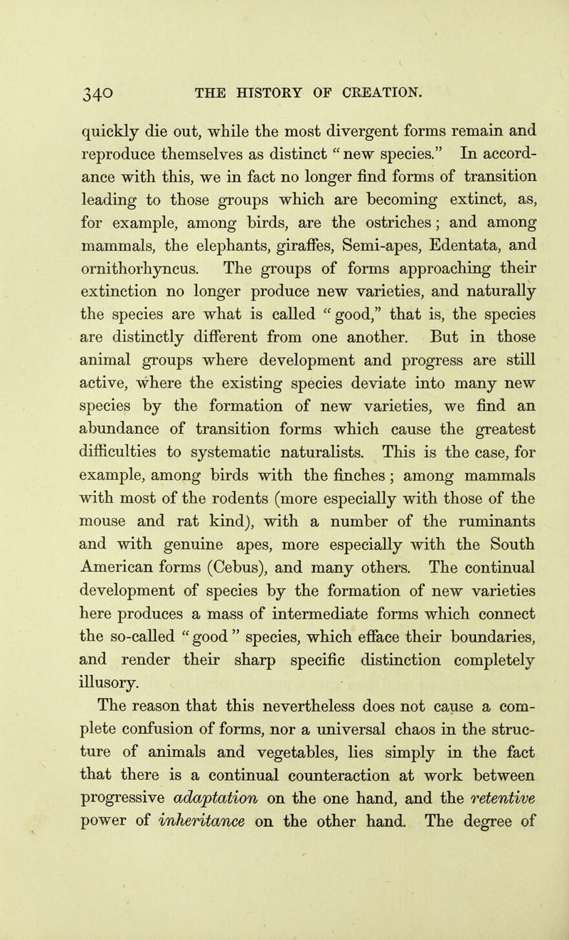 quickly die out, while the most divergent forms remain and reproduce themselves as distinct  new species. In accord- ance with this, we in fact no longer find forms of transition leading to those groups which are becoming extinct, as, for example, among birds, are the ostriches; and among mammals, the elephants, giraffes. Semi-apes, Edentata, and ornithorhyncus. The groups of forms approaching their extinction no longer produce new varieties, and naturally the species are what is called good, that is, the species are distinctly different from one another. But in those animal groups where development and progress are still active, where the existing species deviate into many new species by the formation of new varieties, we find an abundance of transition forms which cause the greatest difiiculties to systematic naturalists. This is the case, for example, among birds with the finches; among mammals with most of the rodents (more especially with those of the mouse and rat kind), with a number of the ruminants and with genuine apes, more especially with the South American forms (Cebus), and many others. The continual development of species by the formation of new varieties here produces a mass of intermediate forms which connect the so-called  good  species, which efface their boundaries, and render their sharp specific distinction completely illusory. The reason that this nevertheless does not cause a com- plete confusion of forms, nor a universal chaos in the struc- ture of animals and vegetables, lies simply in the fact that there is a continual counteraction at work between progressive adaptation on the one hand, and the retentive power of inheritance on the other hand. The degree of