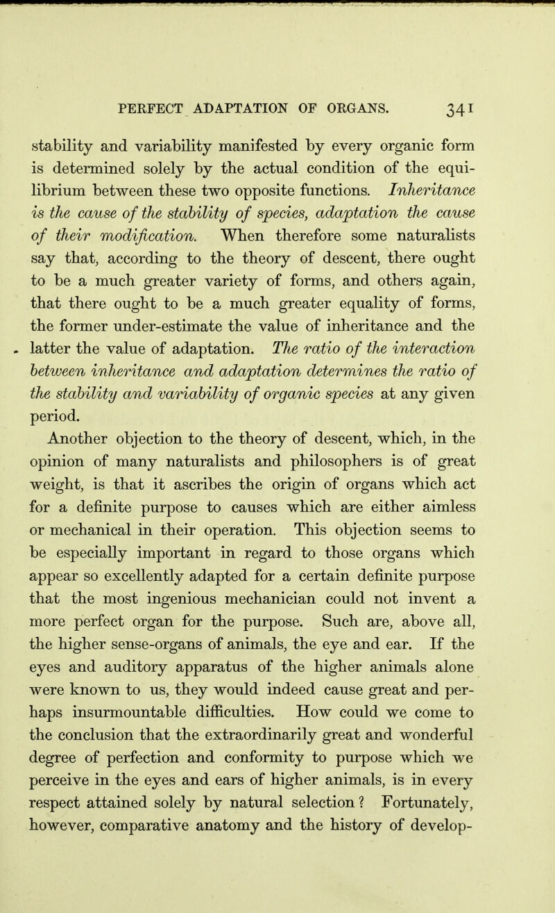 stability and variability manifested by every organic form is determined solely by the actual condition of the equi- librium between these two opposite functions. Inheritance is the cause of the stability of species, adaptation the cause of their modification. When therefore some naturalists say that, according to the theory of descent, there ought to be a much greater variety of forms, and others again, that there ought to be a much greater equality of forms, the former under-estimate the value of inheritance and the . latter the value of adaptation. The ratio of the interaction between inheritance and adaptation determines the ratio of the stability and variability of organic species at any given period. Another objection to the theory of descent, which, in the opinion of many naturalists and philosophers is of great weight, is that it ascribes the origin of organs which act for a definite purpose to causes which are either aimless or mechanical in their operation. This objection seems to be especially important in regard to those organs which appear so excellently adapted for a certain definite purpose that the most ingenious mechanician could not invent a more perfect organ for the purpose. Such are, above all, the higher sense-organs of animals, the eye and ear. If the eyes and auditory apparatus of the higher animals alone were known to us, they would indeed cause great and per- haps insurmountable difficulties. How could we come to the conclusion that the extraordinarily great and wonderful degree of perfection and conformity to purpose which we perceive in the eyes and ears of higher animals, is in every respect attained solely by natural selection ? Fortunately, however, comparative anatomy and the history of develop-