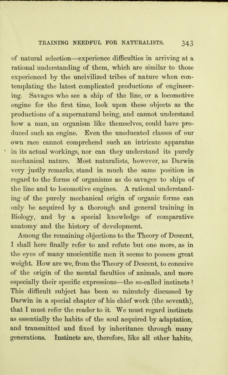 of natural selection—experience difficulties in arriving at a rational understanding of them, which are similar to those experienced by the uncivilized tribes of nature when con- templating the latest complicated productions of engineer- ing. Savages who see a ship of the line, or a locomotive engine for the first time, look upon these objects as the productions of a supernatural being, and cannot understand how a man, an organism like themselves, could have pro- duced such an engine. Even the uneducated classes of our own race cannot comprehend such an intricate apparatus in its actual workings, nor can they understand its purely mechanical nature. Most naturalists, however, as Darwin very justly remarks, stand in much the same position in regard to the forms of organisms as do savages to ships of the line and to locomotive engines. A rational understand- ing of the purely mechanical origin of organic forms can only be acquired by a thorough and general training in Biology, and by a special knowledge of comparative anatomy and the history of development. Among the remaining objections to the Theory of Descent, I shall here finally refer to and refute but one more, as in the eyes of many unscientific men it seems to possess great weight. How are we, from the Theory of Descent, to conceive of the origin of the mental faculties of animals, and more especially their specific expressions—the so-called instincts ? This difficult subject has been so minutely discussed by Darwin in a special chapter of his chief work (the seventh), that I must refer the reader to it. We must regard instincts as essentially the habits of the soul acquired by adaptation, and transmitted and fixed by inheritance through many generations. Instincts are, therefore, like all other habits,