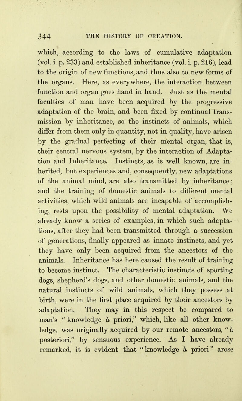 which, according to the laws of cumulative adaptation (vol. i. p. 233) and established inheritance (vol. i. p. 216), lead to the origin of new functions, and thus also to new forms of the organs. Here, as everywhere, the interaction between function and organ goes hand in hand. Just as the mental faculties of man have been acquired by the progressive adaptation of the brain, and been fixed by continual trans- mission by inheritance, so the instincts of animals, which differ from them only in quantity, not in quality, have arisen by the gradual perfecting of their mental organ, that is, their central nervous system, by the interaction of Adapta- tion and Inheritance. Instincts, as is well known, are in- herited, but experiences and, consequently, new adaptations of the animal mind, are also transmitted by inheritance; and the training of domestic animals to different mental activities, which wild animals are incapable of accomplish- ing, rests upon the possibility of mental adaptation. We already know a series of examples, in which such adapta- tions, after they had been transmitted through a succession of generations, finally appeared as innate instincts, and yet they have only been acquired from the ancestors of the animals. Inheritance has here caused the result of training to become instinct. The characteristic instincts of sporting dogs, shepherd's dogs, and other domestic animals, and the natural instincts of wild animals, which they possess at birth, were in the first place acquired by their ancestors by adaptation. They may in this respect be compared to man's  knowledge a priori, which, like all other know- ledge, was originally acquired by our remote ancestors,  a posteriori, by sensuous experience. As I have already remarked, it is evident that knowledge a priori arose