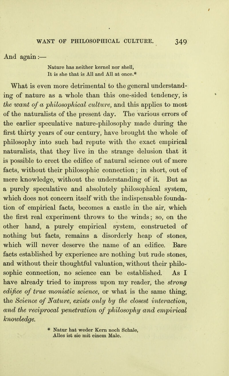 / WANT OF PHILOSOPHICAL CULTURE. 349 And again:— Nature has Jieither kernel nor shell, It is she that is All and All at once.* What is even more detrimental to the general understand- ing of nature as a whole than this one-sided tendency, is the want of a philosophical culture, and this applies to most of the naturalists of the present day. The various errors of the earlier speculative nature-philosophy made during the first thirty years of our century, have brought the whole of philosophy into such bad repute with the exact empirical naturalists, that they live in the strange delusion that it is possible to erect the edifice of natural science out of mere facts, without their philosophic connection; in short, out of mere knowledge, without the understanding of it. But as a purely speculative and absolutely philosophical system, which does not concern itself with the indispensable founda- tion of empirical facts, becomes a castle in the air, which the first real experiment throws to the winds; so, on the other hand, a purely empirical system, constructed of nothing but facts, remains a disorderly heap of stones, which will never deserve the name of an edifice. Bare facts established by experience are nothing but rude stones, and without their thoughtful valuation, without their philo- sophic connection, no science can be established. As I have already tried to impress upon my reader, the strong edifice of true monistic science, or what is the same thing, the Science of Nature, exists only hy the closest interaction, and the reciprocal penetration of philosophy and empirical knowledge. * Natur hat weder Kern noch Schale, Alles ist sie mit einem Male.