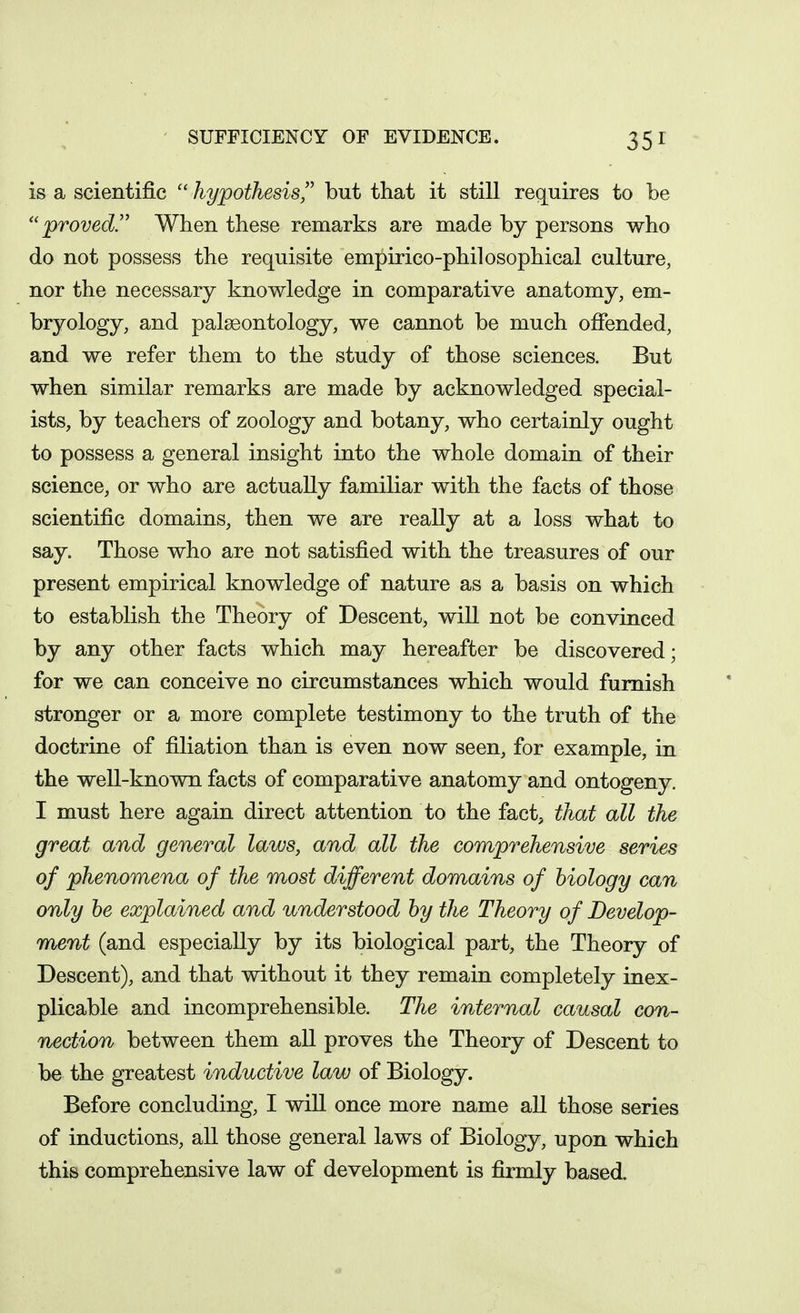 SUFFICIENCY OF EVIDENCE. is a scientific hypothesis'' but that it still requires to be proved.'' When these remarks are made by persons who do not possess the requisite empirico-philosophical culture, nor the necessary knowledge in comparative anatomy, em- bryology, and palaeontology, we cannot be much offended, and we refer them to the study of those sciences. But when similar remarks are made by acknowledged special- ists, by teachers of zoology and botany, who certainly ought to possess a general insight into the whole domain of their science, or who are actually familiar with the facts of those scientific domains, then we are really at a loss what to say. Those who are not satisfied with the treasures of our present empirical knowledge of nature as a basis on which to establish the Theory of Descent, will not be convinced by any other facts which may hereafter be discovered; for we can conceive no circumstances which would furnish stronger or a more complete testimony to the truth of the doctrine of filiation than is even now seen, for example, in the well-known facts of comparative anatomy and ontogeny. I must here again direct attention to the fact, that all the great and general laws, and all the comprehensive series of phenomena of the most different domains of biology can only he explained and understood by the Theory of Develop- ment (and especially by its biological part, the Theory of Descent), and that without it they remain completely inex- plicable and incomprehensible. The internal causal con- nection between them all proves the Theory of Descent to be the greatest inductive law of Biology. Before concluding, I will once more name all those series of inductions, all those general laws of Biology, upon which this comprehensive law of development is firmly based.