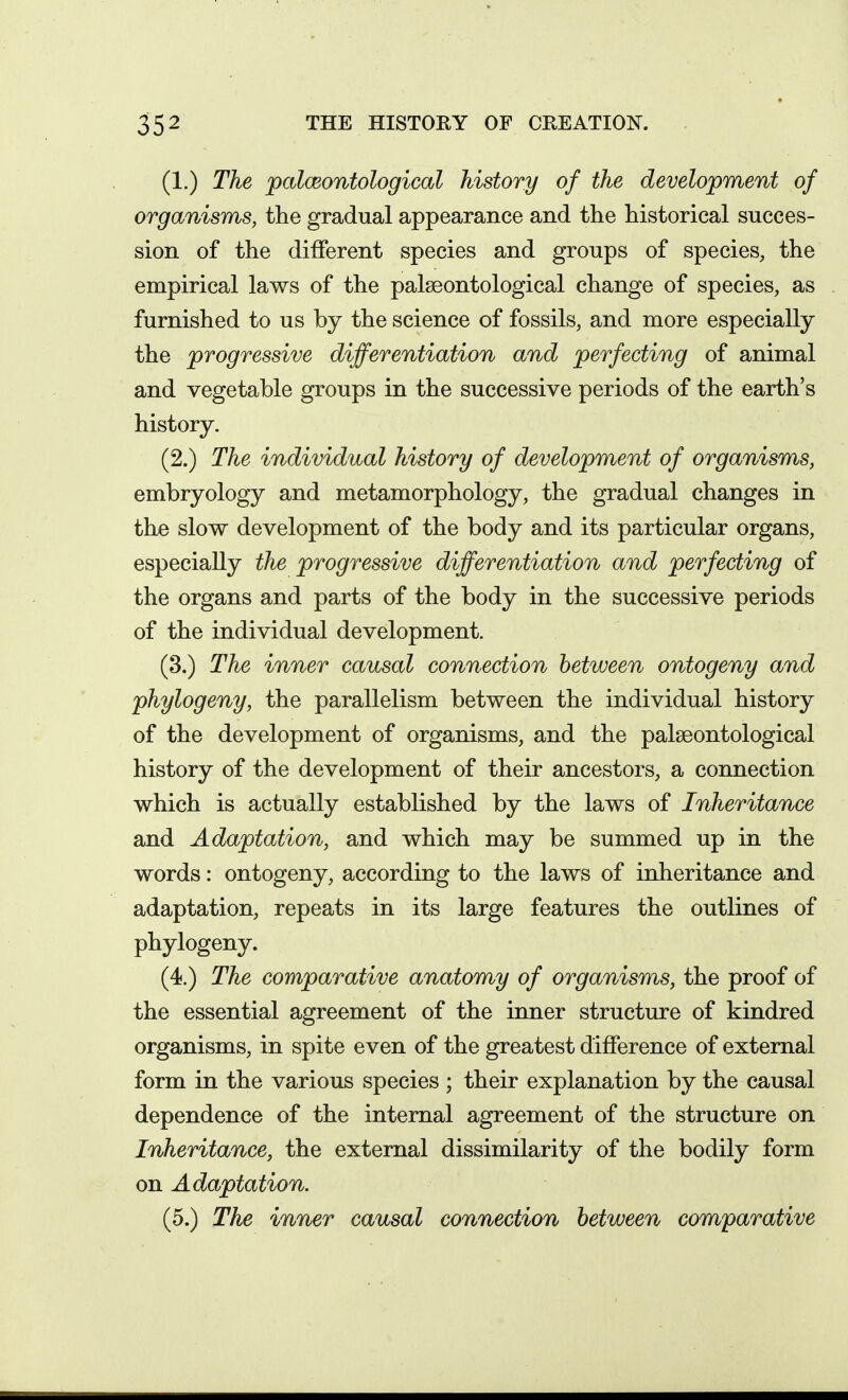 (1.) The palceontological history of the development of organisms, the gradual appearance and the historical succes- sion of the different species and groups of species, the empirical laws of the palseontological change of species, as furnished to us by the science of fossils, and more especially the progressive differentiation and perfecting of animal and vegetable groups in the successive periods of the earth's history. (2.) The individual history of development of organisms, embryology and metamorphology, the gradual changes in the slow development of the body and its particular organs, especially the progressive differentiation and perfecting of the organs and parts of the body in the successive periods of the individual development. (3.) The inner causal connection between ontogeny and phylogeny, the parallelism between the individual history of the development of organisms, and the palseontological history of the development of their ancestors, a connection which is actually established by the laws of Inheritance and Adaptation, and which may be summed up in the words: ontogeny, according to the laws of inheritance and adaptation, repeats in its large features the outlines of phylogeny. (4.) The comparative anatomy of organisms, the proof of the essential agreement of the inner structure of kindred organisms, in spite even of the greatest difference of external form in the various species ; their explanation by the causal dependence of the internal agreement of the structure on Inheritance, the external dissimilarity of the bodily form on Adaptation. (5.) The inner causal connection between comparative