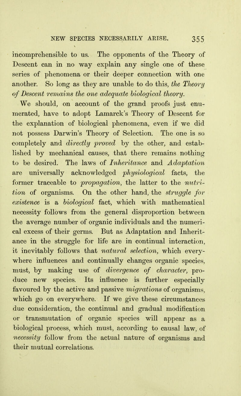 incomprehensible to us. The opponents of the Theory of Descent can in no way explain any single one of these series of phenomena or their deeper connection with one another. So long as they are unable to do this, the Theory of Descent remains the one adequate biological theory. We should, on account of the grand proofs just enu- merated, have to adopt Lamarck's Theory of Descent for the explanation of biological phenomena, even if we did not possess Darwin's Theory of Selection. The one is so completely and directly 'proved by the other, and estab- lished by mechanical causes, that there remains nothing to be desired. The laws of Inheritance and Adaptation are universally acknowledged physiological facts, the former traceable to propagation, the latter to the nutri- tion of organisms. On the other hand, the struggle for existence is a biological fact, which with mathematical necessity follows from the general disproportion between the average number of organic individuals and the numeri- cal excess of their germs. But as Adaptation and Inherit- ance in the struggle for life are in continual interaction, it inevitably follows that natural selection, which every- where influences and continually changes organic species, must, by making use of divergence of character, pro- duce new species. Its influence is further especially favoured by the active and passive migrations of organisms, which go on everywhere. If we give these circumstances due consideration, the continual and gradual modification or transmutation of organic species will appear as a biological process, which must, according to causal law, of necessity follow from the actual nature of organisms and their mutual correlations.